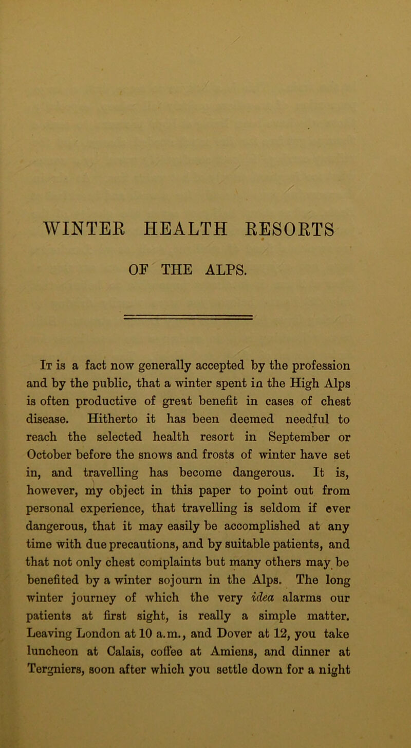 WINTER HEALTH RESORTS or THE ALPS. It is a fact now generally accepted by the profession and by the public, that a winter spent in the High Alps is often productive of great benefit in cases of chest disease. Hitherto it has been deemed needful to reach the selected health resort in September or October before the snows and frosts of winter have set in, and travelling has become dangerous. It is, however, my object in this paper to point out from personal experience, that travelling is seldom if ever dangerous, that it may easily be accomplished at any time with due precautions, and by suitable patients, and that not only chest complaints but many others may be benefited by a winter sojourn in the Alps. The long winter journey of which the very idea alarms our patients at first sight, is really a simple matter. Leaving London at 10 a.m., and Dover at 12, you take luncheon at Calais, coffee at Amiens, and dinner at Tergniers, soon after which you settle down for a night