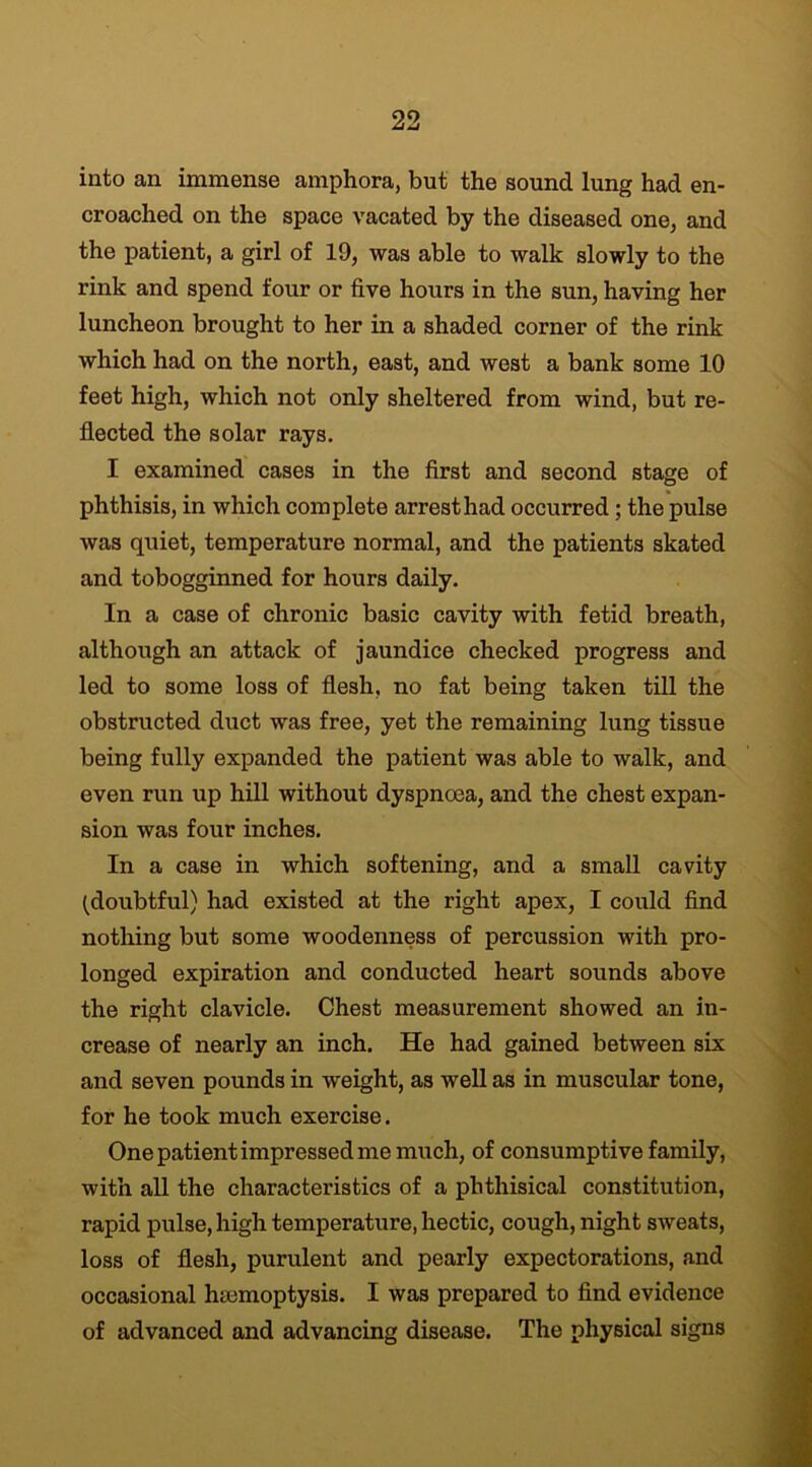 into an immense amphora, but the sound lung had en- croached on the space vacated by the diseased one, and the patient, a girl of 19, was able to walk slowly to the rink and spend four or five hours in the sun, having her luncheon brought to her in a shaded corner of the rink which had on the north, east, and west a bank some 10 feet high, which not only sheltered from wind, but re- flected the solar rays. I examined cases in the first and second stage of phthisis, in which complete arrest had occurred ; the pulse was quiet, temperature normal, and the patients skated and tobogginned for hours daily. In a case of chronic basic cavity with fetid breath, although an attack of jaundice checked progress and led to some loss of flesh, no fat being taken till the obstructed duct was free, yet the remaining lung tissue being fully expanded the patient was able to walk, and even run up hill without dyspnoea, and the chest expan- sion was four inches. In a case in which softening, and a small cavity (doubtful) had existed at the right apex, I could find nothing but some woodenness of percussion with pro- longed expiration and conducted heart sounds above the right clavicle. Chest measurement showed an in- crease of nearly an inch. He had gained between six and seven pounds in weight, as well as in muscular tone, for he took much exercise. One patient impressed me much, of consumptive family, with all the characteristics of a phthisical constitution, rapid pulse, high temperature, hectic, cough, night sweats, loss of flesh, purulent and pearly expectorations, and occasional haemoptysis. I was prepared to find evidence of advanced and advancing disease. The physical signs