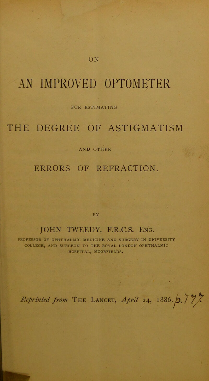 AN IMPROVED OPTOMETER FOR ESTIMATING THE DEGREE OF ASTIGMATISM AND OTHER ERRORS OF REFRACTION. BY JOHN TWEEDY, F.R.C.S. Eng. PROFESSOR OF OPHTHALMIC MEDICINE AND SURGERY IN UNIVERSITY COLLEGE, AND SURGEON TO THE ROYAL LONDON OPHTHALMIC HOSPITAL, MOOR FIELDS.