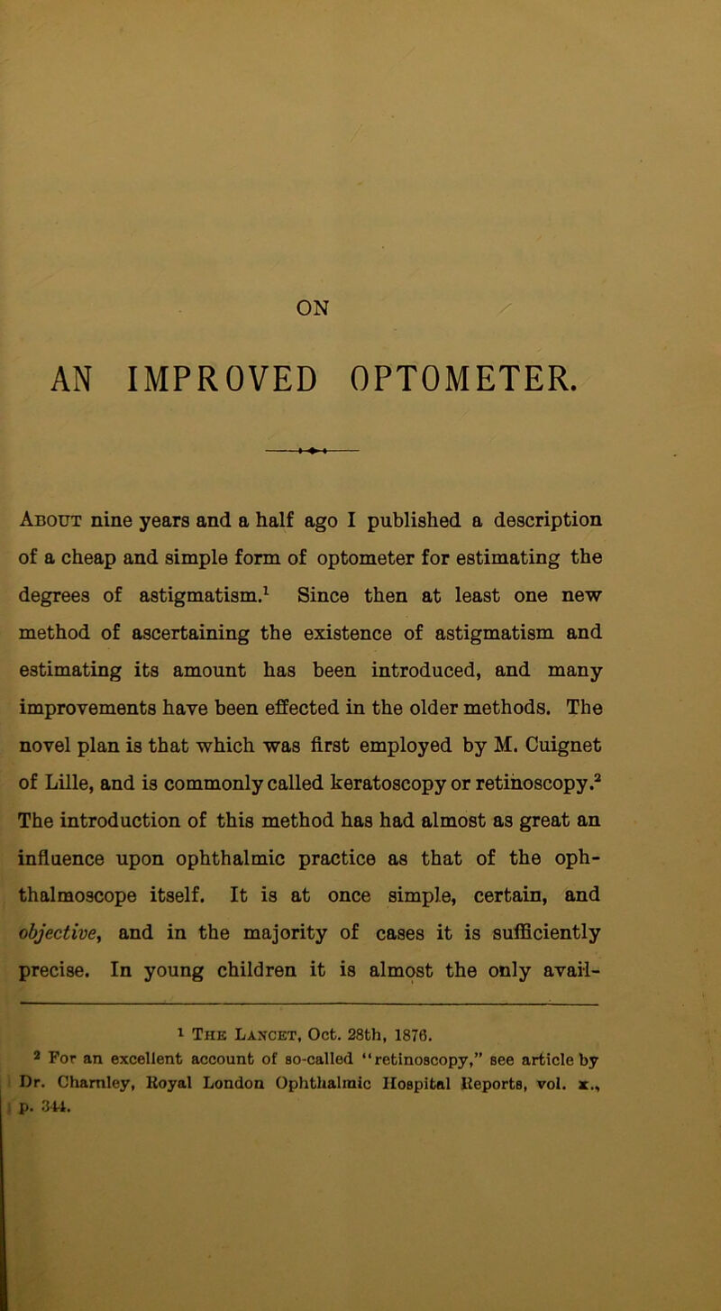 AN IMPROVED OPTOMETER. About nine years and a half ago I published a description of a cheap and simple form of optometer for estimating the degrees of astigmatism.1 Since then at least one new method of ascertaining the existence of astigmatism and estimating its amount has been introduced, and many improvements have been effected in the older methods. The novel plan is that which was first employed by M. Cuignet of Lille, and is commonly called keratoscopy or retinoscopy.2 The introduction of this method has had almost as great an influence upon ophthalmic practice as that of the oph- thalmoscope itself. It is at once simple, certain, and objective, and in the majority of cases it is sufficiently precise. In young children it is almost the only avail- 1 The Lancet, Oct. 28th, 1876. 2 For an excellent account of so-called “retinoscopy,” see article by Dr. Chamley, Royal London Ophthalmic Hospital Reports, vol. x., p. 344.