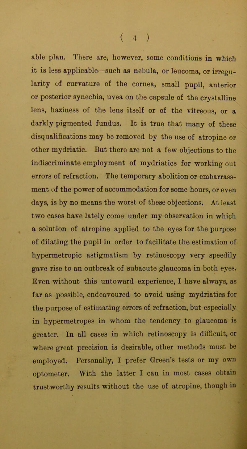 able plan. There are, however, some conditions in which it is less applicable—such as nebula, or leucoma, or irregu- larity of curvature of the cornea, small pupil, anterior or posterior synechia, uvea on the capsule of the crystalline lens, haziness of the lens itself or of the vitreous, or a darkly pigmented fundus. It is true that many of these disqualifications may be removed by the use of atropine or other mydriatic. But there are not a few objections to the indiscriminate employment of mydriatics for working out errors of refraction. The temporary abolition or embarrass- ment of the power of accommodation for some hours, or even days, is by no means the worst of these objections. At least two cases have lately come under my observation in which a solution of atropine applied to the eyes for the purpose of dilating the pupil in order to facilitate the estimation of hypermetropic astigmatism by retinoscopy very speedily gave rise to an outbreak of subacute glaucoma in both eyes. Even without this untoward experience, I have always, as far as possible, endeavoured to avoid using mydriatics for the purpose of estimating errors of refraction, but especially in hypermetropes in whom the tendency to glaucoma is greater. In all cases in which retinoscopy is difficult, or where great precision is desirable, other methods must be employed. Personally, I prefer Green’s tests or my own optometer. With the latter I can in most cases obtain trustworthy results without the use of atropine, though in