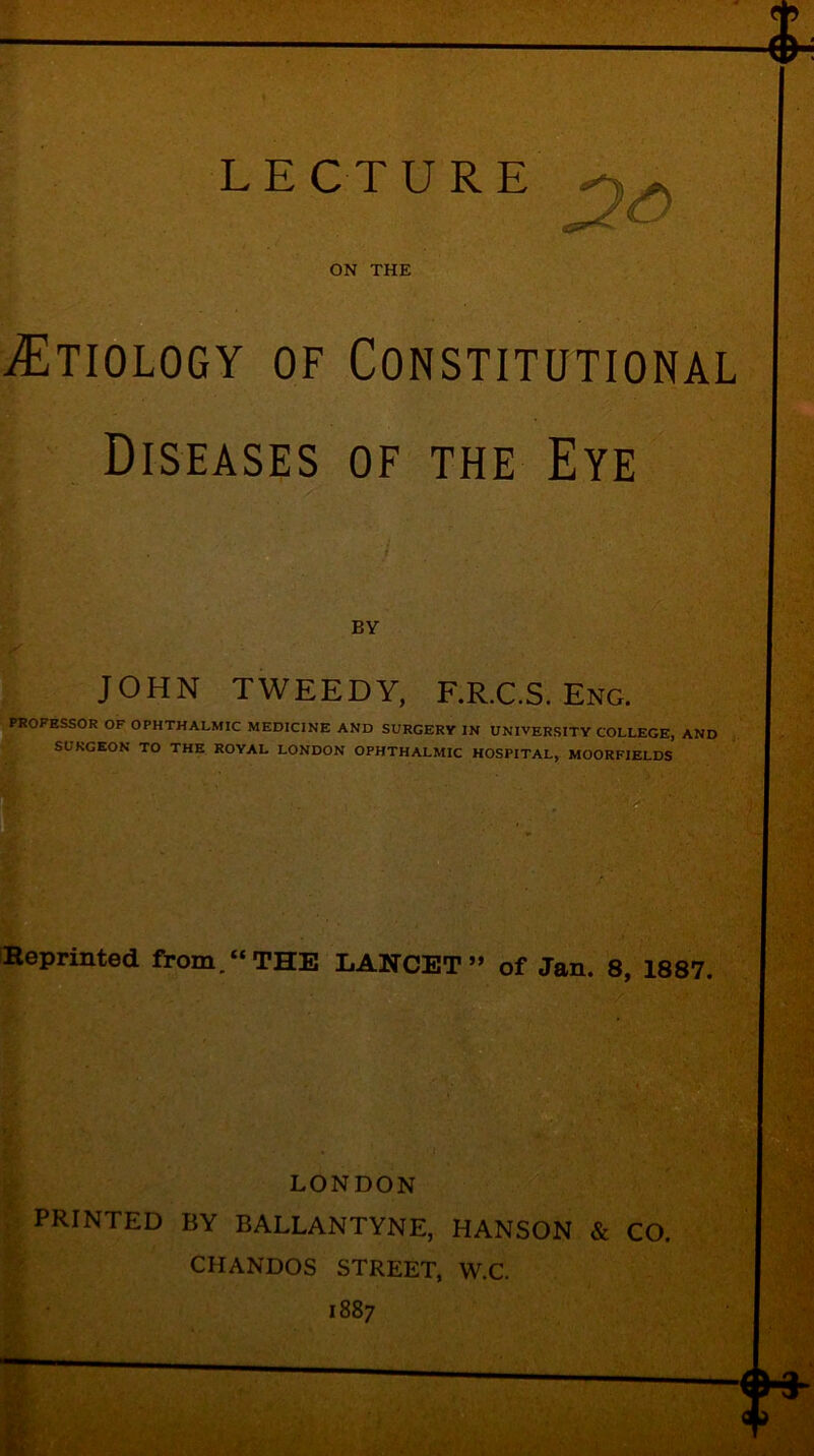 ON THE Etiology of Constitutional Diseases of the Eye BY JOHN TWEEDY, F.R.C.S. Eng. PROFESSOR OF OPHTHALMIC MEDICINE AND SURGERY IN UNIVERSITY COLLEGE, AND SURGEON TO THE ROYAL LONDON OPHTHALMIC HOSPITAL, MOORFIELDS Reprinted from.“THE LANCET” of Jan. 8, 1887. LONDON PRINTED BY BALLANTYNE, HANSON & CO. CHANDOS STREET, W.C. 1887