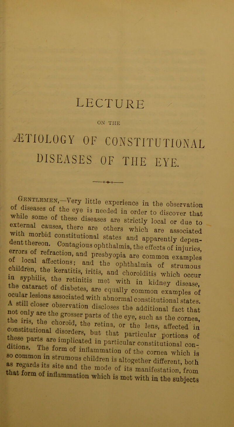 ON THE /ETIOLOGY OF CONSTITUTIONAL DISEASES OF THE EYE. of disc™,f ’C' ery llttIe experience in the observation whn‘ “ , eye 13 needed ia order t0 drover that external °f d‘SeaS<i3 ar8 StriCtly loCal or to with ™nr?reS’ ere are °th8rs wWci ore associated with morbid constitutional states and apparently depen- errors oTe0“f' °°at'‘gious ophthalmia, the effects of injuries, 0 t‘Tmi pre8by0Pia are common example children ,ITthe ePhthalmia of strumous ln,dXi?,e ^rat1t.s, iritis, and choroiditis which occur n syphilis, the retinitis met with in kidney disease °£ dllbete8’ °re equally common examples of 1 s ill Ze T WUh abn°rmal constitutional states, it onl y are the M di3Cl°3eS the additioMl f“ct ‘hat —r; “ z:*:1;• 'ria thpon nnrt0 . , s’ out that particular portions of dtion« The f ‘mph,Cat8d in Particular constitutional con- t on.. The form of inliainmntion of the cornea which is —children is altogether different, both tiXm of • « “ the “°de of its manifestation, from form of inflammation which is met with in the subjects