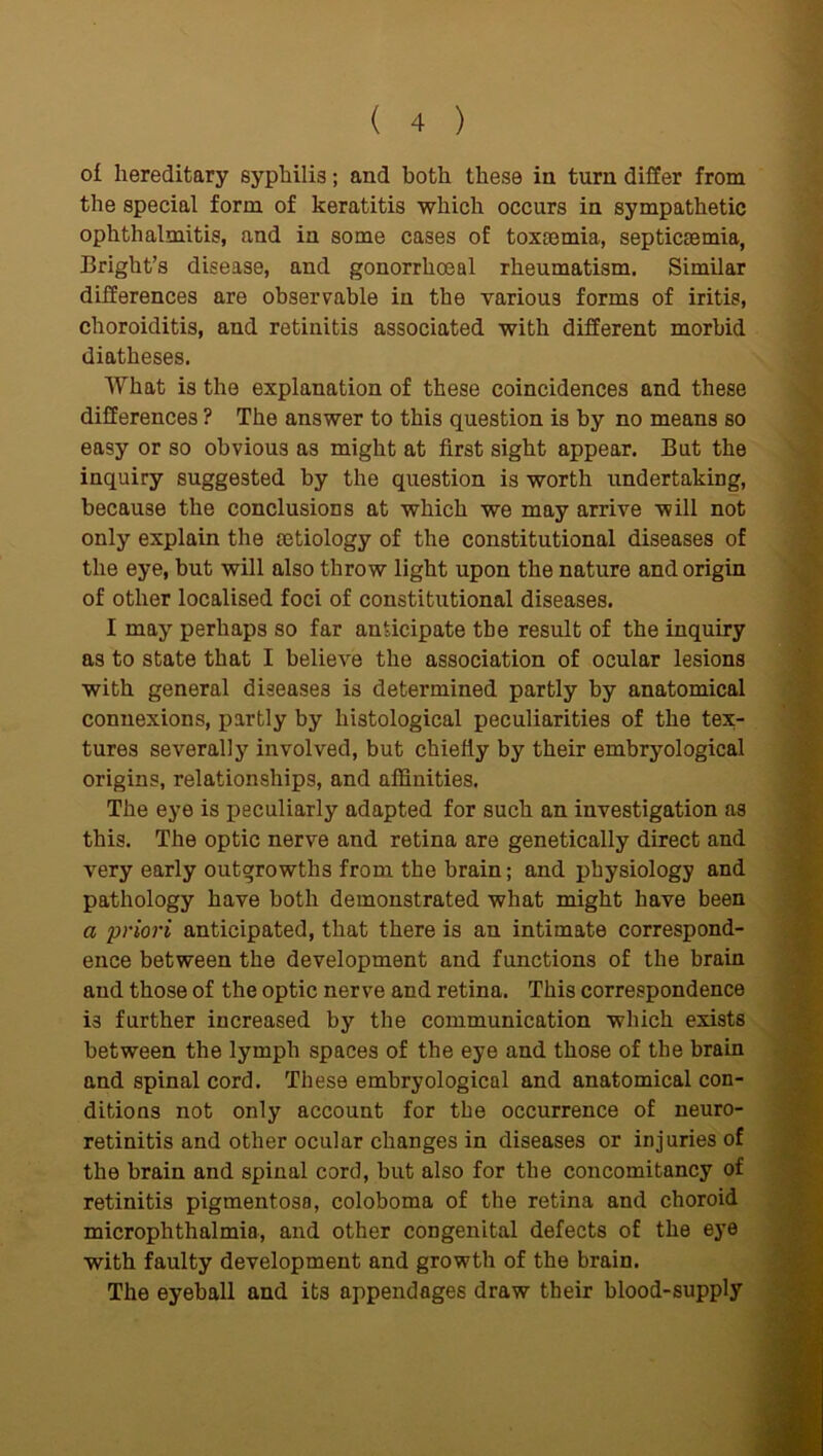 of hereditary syphilis; and both these in turn differ from the special form of keratitis which occurs in sympathetic ophthalmitis, and in some cases of toxtemia, septicaemia, Bright’s disease, and gonorrhoeal rheumatism. Similar differences are observable in the various forms of iritis, choroiditis, and retinitis associated with different morbid diatheses. What is the explanation of these coincidences and these differences ? The answer to this question is by no means so easy or so obvious as might at first sight appear. But the inquiry suggested by the question is worth undertaking, because the conclusions at which we may arrive will not only explain the aetiology of the constitutional diseases of the eye, but will also throw light upon the nature and origin of other localised foci of constitutional diseases. I may perhaps so far anticipate the result of the inquiry as to state that I believe the association of ocular lesions with general diseases is determined partly by anatomical connexions, partly by histological peculiarities of the tex- tures severally involved, but chiefly by their embryological origins, relationships, and affinities. The eye is peculiarly adapted for such an investigation as this. The optic nerve and retina are genetically direct and very early outgrowths from the brain; and physiology and pathology have both demonstrated what might have been a priori anticipated, that there is an intimate correspond- ence between the development and functions of the brain and those of the optic nerve and retina. This correspondence is further increased by the communication which exists between the lymph spaces of the eye and those of the brain and spinal cord. These embryological and anatomical con- ditions not only account for the occurrence of neuro- retinitis and other ocular changes in diseases or injuries of the brain and spinal cord, but also for the concomitancy of retinitis pigmentosa, coloboma of the retina and choroid microphthalmia, and other congenital defects of the eye with faulty development and growth of the brain. The eyeball and its appendages draw their blood-supply