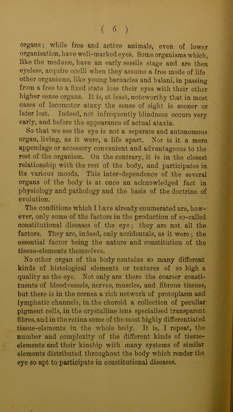 organs; while free and active animals, even of lower organisation, have well-marked eyes. Some organisms which, like the medusrn, have an early sessile stage and are then eyeless, acquire ocelli when they assume a free mode of life other organisms, like young barnacles and balani, in passing from a free to a fixed state lose their eyes with their other higher sense organs. It is, at least, noteworthy that in most cases of locomotor ataxy the sense of sight is sooner or later lost. Indeed, not infrequently blindness occurs very early, and before the appearance of actual ataxia. So that we see the eye is not a separate and autonomous organ, living, as it were, a life apart. Nor is it a mere appendage or accessory convenient and advantageous to the rest of the organism. On the contrary, it is in the closest relationship with the rest of the body, and participates in its various moods. This inter-dependence of the several organs of the body is at once an acknowledged fact in physiology and pathology and the basis of the doctrine of evolution. The conditions which I have already enumerated are, how- ever, only some of the factors in the production of so-called constitutional diseases of the eye; they are not all the factors. They are, indeed, only accidentals, as it were; the essential factor being the nature and constitution of the tissue-elements themselves. No other organ of the body contains so many different kinds of histological elements or textures of so high a quality as the eye. Not only are there the coarser consti- tuents of bloodvessels, nerves, muscles, and fibrous tissues, but there is in the cornea a rich network of protoplasm and lymphatic channels, in the choroid a collection of peculiar pigment cells, in the crystalline lens specialised transparent fibres, and in the retina some of the most highly differentiated tissue-elements in the whole body. It is, I repeat, the number and complexity of the different kinds of tissue- elements and their kinship with many systems of similar elements distributed throughout the body which render the eye so apt to participate in constitutional diseases.