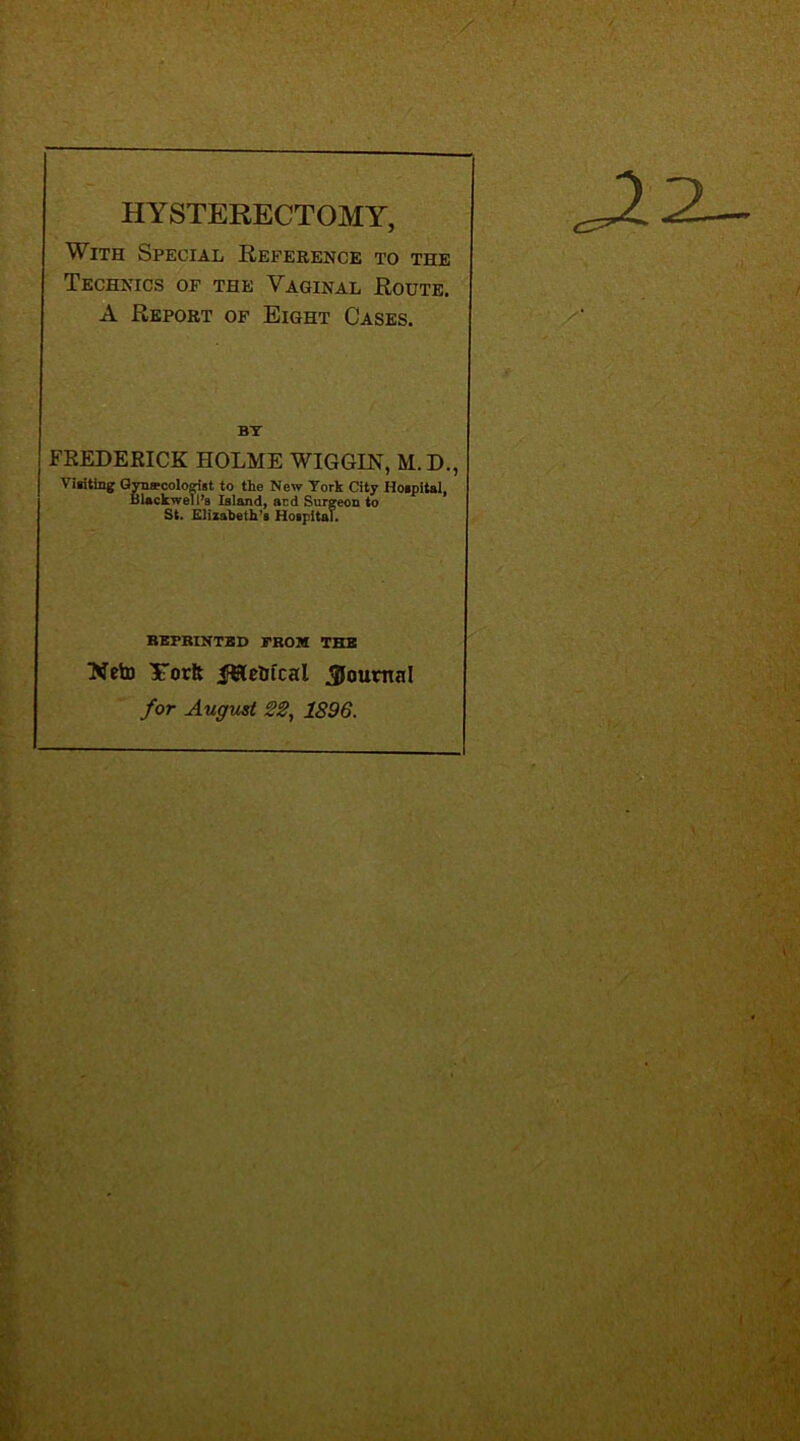 HYSTERECTOMY, With Special Reference to the Technics of the Vaginal Route. A Report of Eight Cases. BY FREDERICK HOLME WIGGIN, M.D., Visiting Gynecologist to the New York City Hospital, Blackwell’s Island, and Surgeon to St. Elizabeth’s Hospital. REPRINTED PROM THE Neto Yorft journal for August 22, 1896.