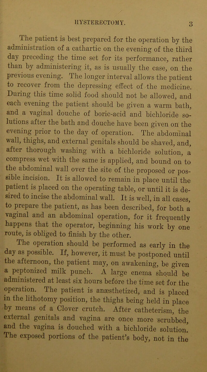 The patient is best prepared for the operation by the administration of a cathartic on the evening of the third day preceding the time set for its performance, rather than by administering it, as is usually the case, on the previous evening. The longer interval allows the patient to recover from the depressing effect of the medicine. During this time solid food should not be allowed, and each evening the patient should be given a warm bath, and a vaginal douche of boric-acid and bichloride so- lutions after the bath and douche have been given on the evening prior to the day of operation. The abdominal wall, thighs, and external genitals should be shaved, and, after thorough washing with a bichloride solution, a compress wet with the same is applied, and bound on to the abdominal wall over the site of the proposed or pos- sible. incision. It is allowed to remain in place until the patient is placed on the operating table, or until it is de- sired to incise the abdominal wall. It is well, in all cases, to prepare the patient, as has been described, for both a vaginal and an abdominal operation, for it frequently happens that the operator, beginning his work by one route, is obliged to finish by the other. The operation should be performed as early in the day as possible. If, however, it must be postponed until the afternoon, the patient may, on awakening, be given a peptonized milk punch. A large enema should be administered at least six hours before the time set for the operation. The patient is ansesthetized, and is placed in the lithotomy position, the thighs being held in place by means of a Clover crutch. After catheterism, the external genitals and vagina are once more scrubbed, and the vagina is douched with a bichloride solution! The exposed portions of the patient’s body, not in the