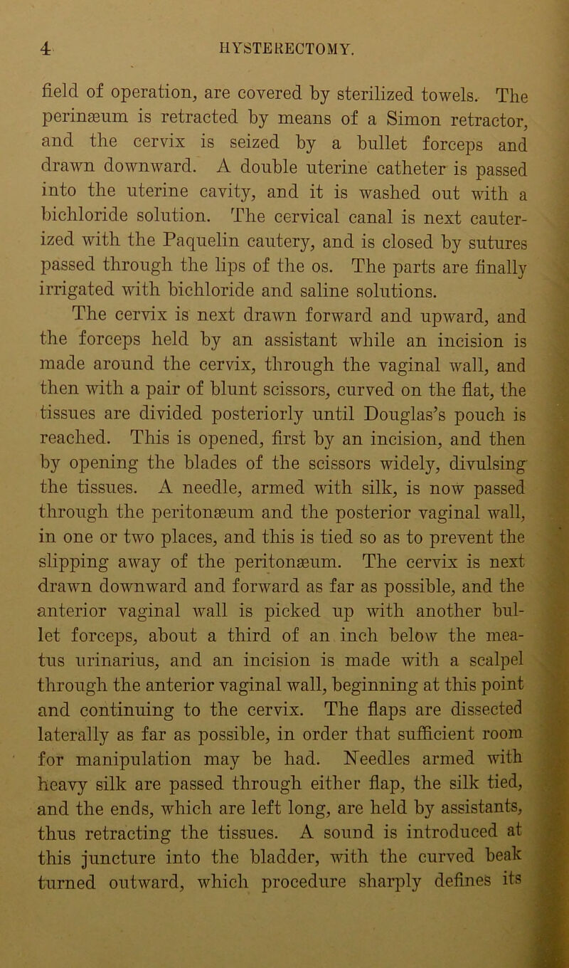 field of operation, are covered by sterilized towels. The perinseum is retracted by means of a Simon retractor, and the cervix is seized by a bullet forceps and drawn downward. A double uterine catheter is passed into the uterine cavity, and it is washed out with a bichloride solution. The cervical canal is next cauter- ized with the Paquelin cautery, and is closed by sutures passed through the lips of the os. The parts are finally irrigated with bichloride and saline solutions. The cervix is next drawn forward and upward, and the forceps held by an assistant while an incision is made around the cervix, through the vaginal wall, and then with a pair of blunt scissors, curved on the flat, the tissues are divided posteriorly until Douglas’s pouch is reached. This is opened, first by an incision, and then by opening the blades of the scissors widely, divulsing the tissues. A needle, armed with silk, is now passed through the periton£eum and the posterior vaginal wall, in one or two places, and this is tied so as to prevent the slipping away of the peritonaeum. The cervix is next drawn downward and forward as far as possible, and the anterior vaginal wall is picked up with another bul- let forceps, about a third of an inch below the mea- tus urinarius, and an incision is made with a scalpel through the anterior vaginal wall, beginning at this point and continuing to the cervix. The flaps are dissected laterally as far as possible, in order that sufficient room for manipulation may be had. Needles armed with heavy silk are passed through either flap, the silk tied, and the ends, which are left long, are held by assistants, thus retracting the tissues. A sound is introduced at this juncture into the bladder, with the curved beak turned outward, which procedure sharply defines its