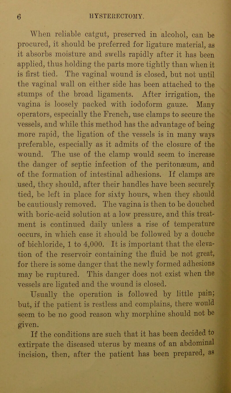 When reliable catgut, preserved in alcohol, can be procured, it should be preferred for ligature material, as it absorbs moisture and swells rapidly after it has been applied, thus holding the parts more tightly than when it is first tied. The vaginal wound is closed, but not until the vaginal wall on either side has been attached to the stumps of the broad ligaments. After irrigation, the vagina is loosely packed with iodoform gauze. Many operators, especially the French, use clamps to secure the vessels, and while this method has the advantage of being more rapid, the ligation of the vessels is in many ways preferable, especially as it admits of the closure of the wound. The use of the clamp would seem to increase the danger of septic infection of the peritonaeum, and of the formation of intestinal adhesions. If clamps are used, they should, after their handles have been securely tied, be left in place for sixty hours, when they should be cautiously removed. The vagina is then to be douched with boric-acid solution at a low pressure, and this treat- ment is continued daily unless a rise of temperature occurs, in which case it should be followed by a douche of bichloride, 1 to 4,000. It is important that the eleva- tion of the reservoir containing the fluid be not great, for there is some danger that the newly formed adhesions may be ruptured. This danger does not exist when the vessels are ligated and the wound is closed. Usually the operation is followed by little pain; but, if the patient is restless and complains, there would seem to be no good reason why morphine should not be given. If the conditions are such that it has been decided to extirpate the diseased uterus by means of an abdominal incision, then, after the patient has been prepared, as