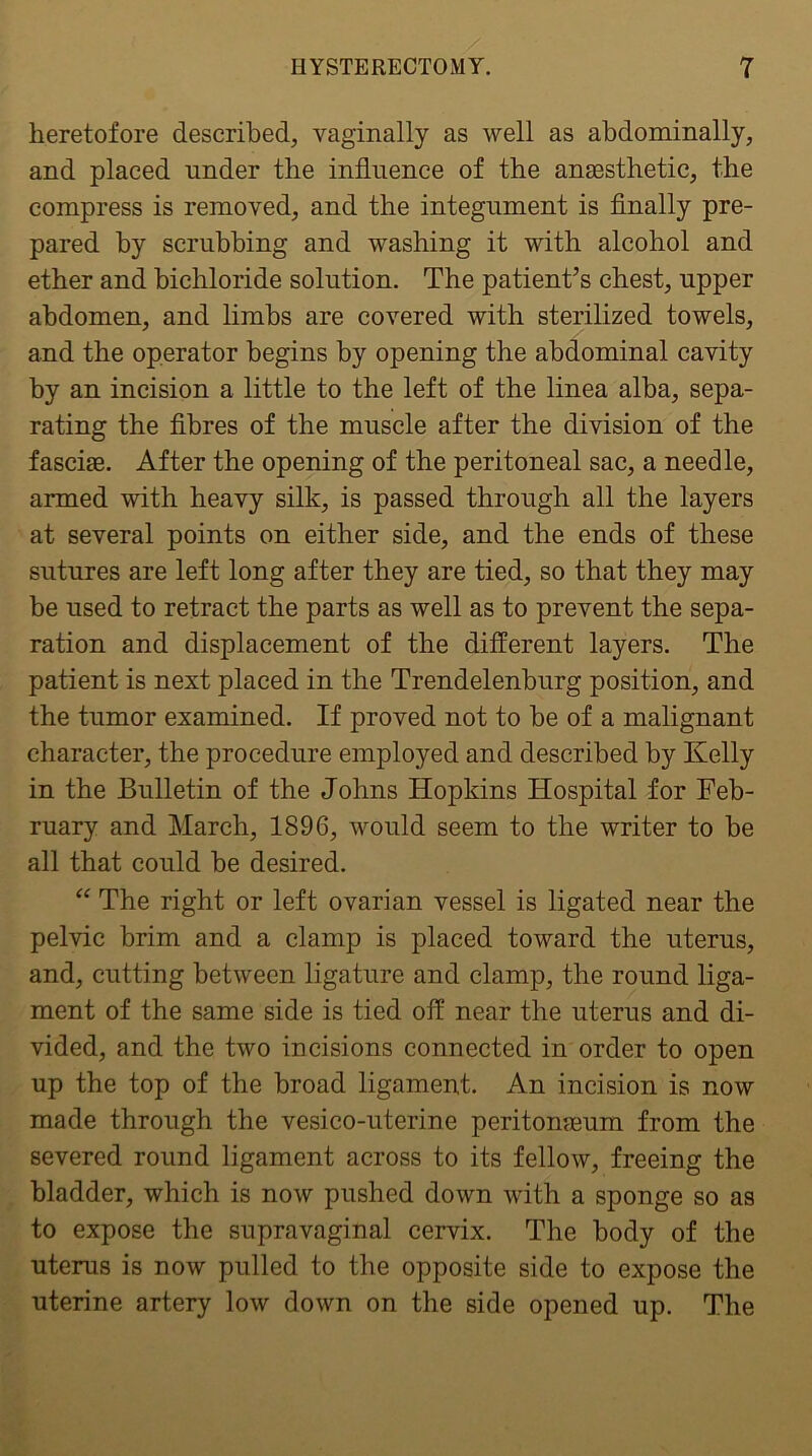 heretofore described, vaginally as well as abdominally, and placed under the influence of the anassthetic, the compress is removed, and the integument is finally pre- pared by scrubbing and washing it with alcohol and ether and bichloride solution. The patient’s chest, upper abdomen, and limbs are covered with sterilized towels, and the operator begins by opening the abdominal cavity by an incision a little to the left of the linea alba, sepa- rating the fibres of the muscle after the division of the fasciae. After the opening of the peritoneal sac, a needle, armed with heavy silk, is passed through all the layers at several points on either side, and the ends of these sutures are left long after they are tied, so that they may be used to retract the parts as well as to prevent the sepa- ration and displacement of the different layers. The patient is next placed in the Trendelenburg position, and the tumor examined. If proved not to be of a malignant character, the procedure employed and described by Kelly in the Bulletin of the Johns Hopkins Hospital for Feb- ruary and March, 1896, would seem to the writer to be all that could be desired. “ The right or left ovarian vessel is ligated near the pelvic brim and a clamp is placed toward the uterus, and, cutting between ligature and clamp, the round liga- ment of the same side is tied off near the uterus and di- vided, and the two incisions connected in order to open up the top of the broad ligament. An incision is now made through the vesico-uterine peritomeum from the severed round ligament across to its fellow, freeing the bladder, which is now pushed down with a sponge so as to expose the supravaginal cervix. The body of the uterus is now pulled to the opposite side to expose the uterine artery low down on the side opened up. The