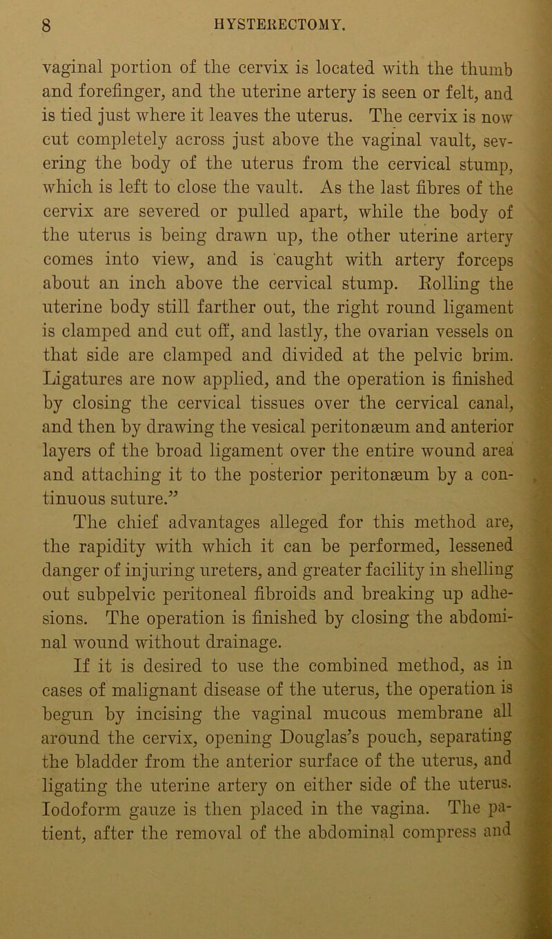 vaginal portion of the cervix is located with the thumb and forefinger, and the uterine artery is seen or felt, and is tied just where it leaves the uterus. The cervix is now cut completely across just above the vaginal vault, sev- ering the body of the uterus from the cervical stump, which is left to close the vault. As the last fibres of the cervix are severed or pulled apart, while the body of the uterus is being drawn up, the other uterine artery comes into view, and is caught with artery forceps about an inch above the cervical stump. Rolling the uterine body still farther out, the right round ligament is clamped and cut off, and lastly, the ovarian vessels on that side are clamped and divided at the pelvic brim. Ligatures are now applied, and the operation is finished by closing the cervical tissues over the cervical canal, and then by drawing the vesical peritonaeum and anterior layers of the broad ligament over the entire wound area and attaching it to the posterior peritonaeum by a con- tinuous suture.” The chief advantages alleged for this method are, the rapidity with which it can be performed, lessened danger of injuring ureters, and greater facility in shelling out subpelvic peritoneal fibroids and breaking up adhe- sions. The operation is finished by closing the abdomi- nal wound without drainage. If it is desired to use the combined method, as in cases of malignant disease of the uterus, the operation is begun by incising the vaginal mucous membrane all around the cervix, opening Douglas’s pouch, separating the bladder from the anterior surface of the uterus, and ligating the uterine artery on either side of the uterus. Iodoform gauze is then placed in the vagina. The pa- tient, after the removal of the abdominal compress and
