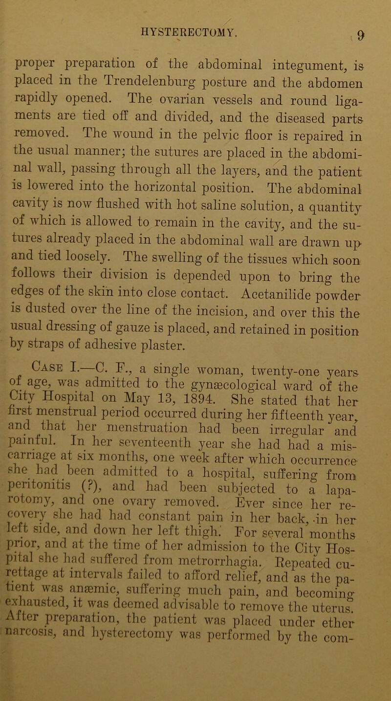 proper preparation of the abdominal integument, is placed in the Trendelenburg posture and the abdomen rapidly opened. The ovarian vessels and round liga- ments are tied off and divided, and the diseased parts removed. The wound in the pelvic floor is repaired in the usual manner; the sutures are placed in the abdomi- nal wall, passing through all the layers, and the patient is lowered into the horizontal position. The abdominal cavity is now flushed with hot saline solution, a quantity of which is allowed to remain in the cavity, and the su- tures already placed in the abdominal wall are drawn up and tied loosely. The swelling of the tissues which soon follows their division is depended upon to bring the edges of the skin into close contact. Acetanilide powder is dusted over the line of the incision, and over this the usual dressing of gauze is placed, and retained in position by straps of adhesive plaster. Case I.—C. E., a single woman, twenty-one years of age, was admitted to the gynaecological ward of the City Hospital on May 13, 1894. She stated that her hrst menstrual period occurred during her fifteenth year, and that her menstruation had been irregular and painful. In her seventeenth year she had had a mis- caniage at six months, one week after which occurrence' she had been admitted to a hospital, suffering from peritonitis (?), and had been subjected to a lana- rotomy, and one ovary removed. Ever since her re- covery she had had constant pain in her back, fin her left side, and down her left thigh.' For several months pnor, and at the time of her admission to the City Hos- pital she had suffered from metrorrhagia. Repeated cu- rettage at intervals failed to afford relief, and as the pa- tient was anasmic, suffering much pain, and becoming exhausted, it was deemed advisable to remove the uterus. After preparation, the patient was placed under ether- narcosis, and hysterectomy was performed by the com-