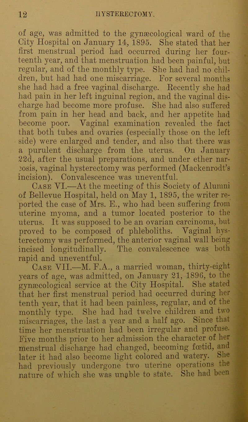 of age, was admitted to the gynaecological ward of the City Hospital on January 14, 1895. She stated that her first menstrual period had occurred during her four- teenth year, and that menstruation had been painful, but regular, and of the monthly type. She had had no chil- dren, hut had had one miscarriage. For several months she had had a free vaginal discharge. Recently she had had pain in her left inguinal region, and the vaginal dis- charge had become more profuse. She had also suffered from pain in her head and back, and her appetite had become poor. Vaginal examination revealed the fact that both tubes and ovaries (especially those on the left side) were enlarged and tender, and also that there was a purulent discharge from the uterus. On January 22d, after the usual preparations, and under ether nar- eosis, vaginal hysterectomy was performed (Mackenrodt’s incision). Convalescence was uneventful. Case VI.—At the meeting of this Society of Alumni of Bellevue Hospital, held on May 1, 1895, the writer re- ported the case of Mrs. E., who had been suffering from uterine myoma, and a tumor located posterior to the uterus. It was supposed to be an ovarian carcinoma, but proved to be composed of plileboliths. Vaginal hys- terectomy was performed, the anterior vaginal wall being incised iongitudinally. The convalescence was both rapid and uneventful. Case VII.—M. F.A., a married woman, thirty-eight years of age, was admitted, on January 21, 1896, to the gynaecological service at the City Hospital. She stated that her first menstrual period had occurred during her tenth year, that it had been painless, regular, and of the monthly type. She had had twelve children and two miscarriages, the last a 3rear and a half ago. Since that time her menstruation had been irregular and profuse. Five months prior to her admission the character of her menstrual discharge had changed, becoming foetid, and later it had also become light colored and watery. She had previously undergone two uterine operations the nature of which she was unable to state. She had been