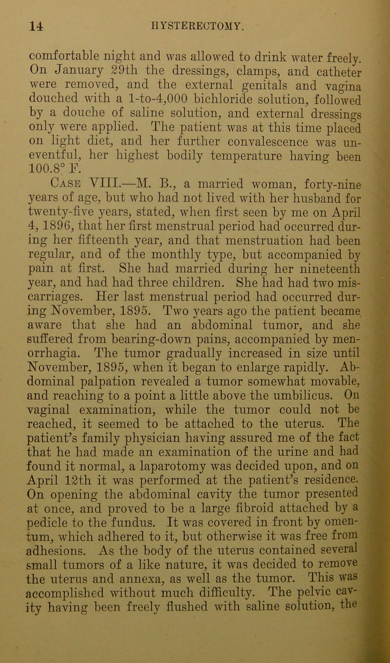 comfortable night and was allowed to drink water freely. On January 29th the dressings, clamps, and catheter were removed, and the external genitals and vagina douched with a l-to-4,000 bichloride solution, followed by a douche of saline solution, and external dressings only were applied. The patient was at this time placed on light diet, and her further convalescence was un- eventful, her highest bodily temperature having been 100.8° F. Case VIII.—M. B., a married woman, forty-nine years of age, but who had not lived with her husband for twenty-five years, stated, when first seen by me on April 4, 1896, that her first menstrual period had occurred dur- ing her fifteenth year, and that menstruation had been regular, and of the monthly type, but accompanied by pain at first. She had married during her nineteenth year, and had had three children. She had had two mis- carriages. Her last menstrual period had occurred dur- ing November, 1895. Two years ago the patient became aware that she had an abdominal tumor, and she suffered from bearing-down pains, accompanied by men- orrhagia. The tumor gradually increased in size until November, 1895, when it began to enlarge rapidly. Ab- dominal palpation revealed a tumor somewhat movable, and reaching to a point a little above the umbilicus. On vaginal examination, while the tumor could not be reached, it seemed to be attached to the uterus. The patient’s family physician having assured me of the fact that he had made an examination of the urine and had found it normal, a laparotomy was decided upon, and on April 12th it was performed at the patient’s residence. On opening the abdominal cavity the tumor presented at once, and proved to be a large fibroid attached by a pedicle to the fundus. It was covered in front by omen- tum, which adhered to it, but otherwise it was free from adhesions. As the body of the uterus contained several small tumors of a like nature, it was decided to remove the uterus and annexa, as well as the tumor. This was accomplished without much difficulty. The pelvic cav- ity having been freely flushed with saline solution, the