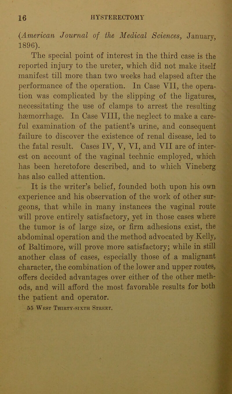 (American Journal of the Medical Sciences, January, 1896). The special point of interest in the third case is the reported injury to the ureter, which did not make itself manifest till more than two weeks had elapsed after the performance of the operation. In Case VII, the opera- tion was complicated by the slipping of the ligatures, necessitating the use of clamps to arrest the resulting haemorrhage. In Case VIII, the neglect to make a care- ful examination of the patient’s urine, and consequent failure to discover the existence of renal disease, led to the fatal result. Cases IV, V, VI, and VII are of inter- est on account of the vaginal technic employed, which has been heretofore described, and to which Vineberg has also called attention. It is the writer’s belief, founded both upon his own experience and his observation of the work of other sur- geons, that while in many instances the vaginal route will prove entirely satisfactory, yet in those cases where the tumor is of large size, or firm adhesions exist, the abdominal operation and the method advocated by Kelly, of Baltimore, will prove more satisfactory; while in still another class of cases, especially those of a malignant character, the combination of the lower and upper routes, offers decided advantages over either of the other meth- ods, and will afford the most favorable results for both the patient and operator. 55 West Thirty-sixth Street.