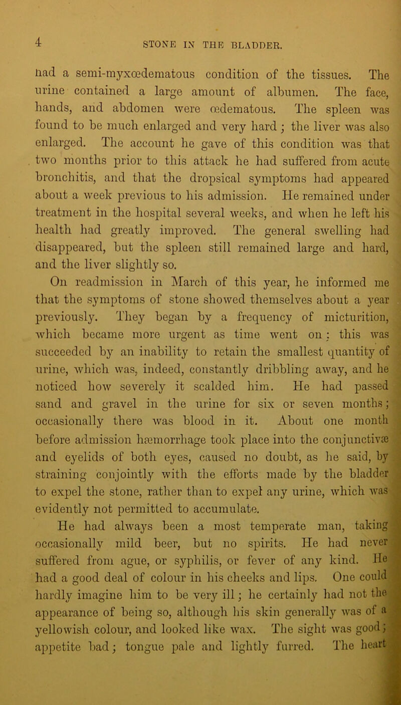 Head a semi-myxoedematous condition of the tissues. The urine contained a large amount of albumen. The face, hands, and abdomen were oedematous. The spleen was found to be much enlarged and very hard ; the liver was also enlarged. The account he gave of this condition was that two months prior to this attack he had suffered from acute bronchitis, and that the dropsical symptoms had appeared about a week previous to his admission. lie remained under treatment in the hospital several weeks, and when he left his health had greatly improved. The general swelling had disappeared, but the spleen still remained large and hard, and the liver slightly so. On readmission in March of this year, he informed me that the symptoms of stone showed themselves about a year previously. They began by a frequency of micturition, which became more urgent as time went on: this was succeeded by an inability to retain the smallest quantity of urine, which was, indeed, constantly dribbling away, and he noticed how severely it scalded him. He had passed sand and gravel in the urine for six or seven months; occasionally there was blood in it. About one month before admission haemorrhage took place into the conjunctiva} and eyelids of both eyes, caused no doubt, as he said, by straining conjointly with the efforts made by the bladder to expel the stone, rather than to expel any urine, which was evidently not permitted to accumulate. He had always been a most temperate man, taking j occasionally mild beer, but no spirits. He had never suffered from ague, or syphilis, or fever of any kind, llo had a good deal of colour in his cheeks and lips. One could a hardly imagine him to be very ill; he certainly had not the , appearance of being so, although his skin generally was of a yellowish colour, and looked like wax. The sight was good; appetite bad; tongue pale and lightly furred. The heart 1