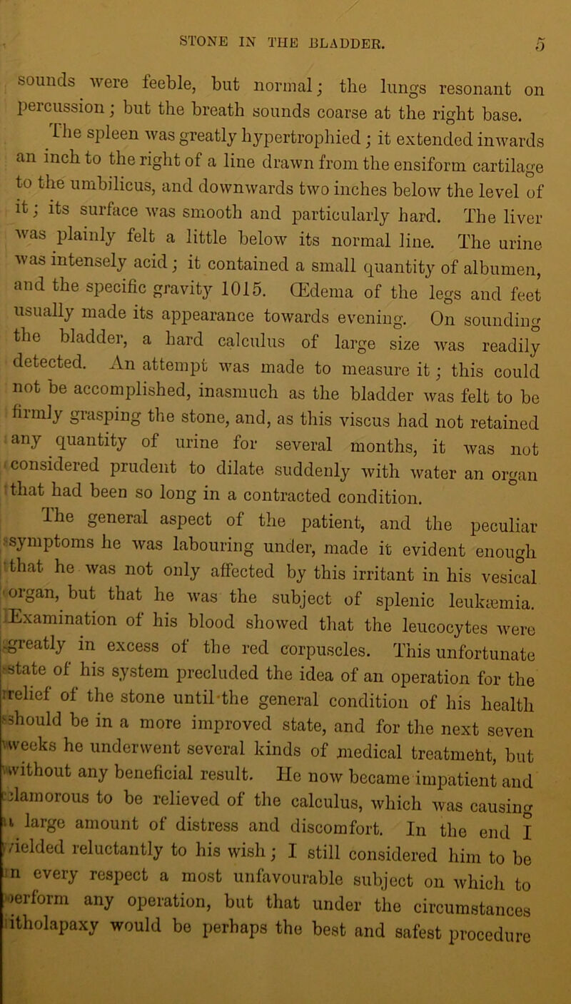 sounds were feeble, blit normal; the lungs resonant on percussion; but the breath sounds coarse at the right base. fhe spleen was greatly hypertrophied; it extended inwards an inch to the right of a line drawn from the ensiform cartilage to the umbilicus, and downwards two inches below the level of it; its surface was smooth and particularly hard. The liver was plainly felt a little below its normal line. The urine was intensely acid; it contained a small quantity of albumen, and the specific gravity 1015. (Edema of the legs and feet usually made its appearance towards evening. On sounding the bladder, a hard calculus of large size was readily detected. An attempt was made to measure it • this could not be accomplished, inasmuch as the bladder was felt to be finnly grasping the stone, and, as this viscus had not retained any quantity of urine for several months, it was not considered prudent to dilate suddenly with water an organ that had been so long in a contracted condition. The general aspect of the patient, and the peculiar symptoms he was labouring under, made it evident enough that, he was not only affected by this irritant in his vesical organ, but that he was the subject of splenic leukemia. Examination of his blood showed that the leucocytes were -greatly in excess of the red corpuscles. This unfortunate ■state of his system precluded the idea of an operation for the rrelief of the stone until-the general condition of his health •'■should be in a more improved state, and for the next seven uveeks he underwent several kinds of medical treatment, but without any beneficial result. He now became impatient and clamorous to be relieved of the calculus, which was causing 11 large amount of distress and discomfort. In the end I i /ielded reluctantly to his wish; I still considered him to be in every respect a most unfavourable subject on which to werform any operation, but that under the circumstances itholapaxy would be perhaps the best and safest procedure