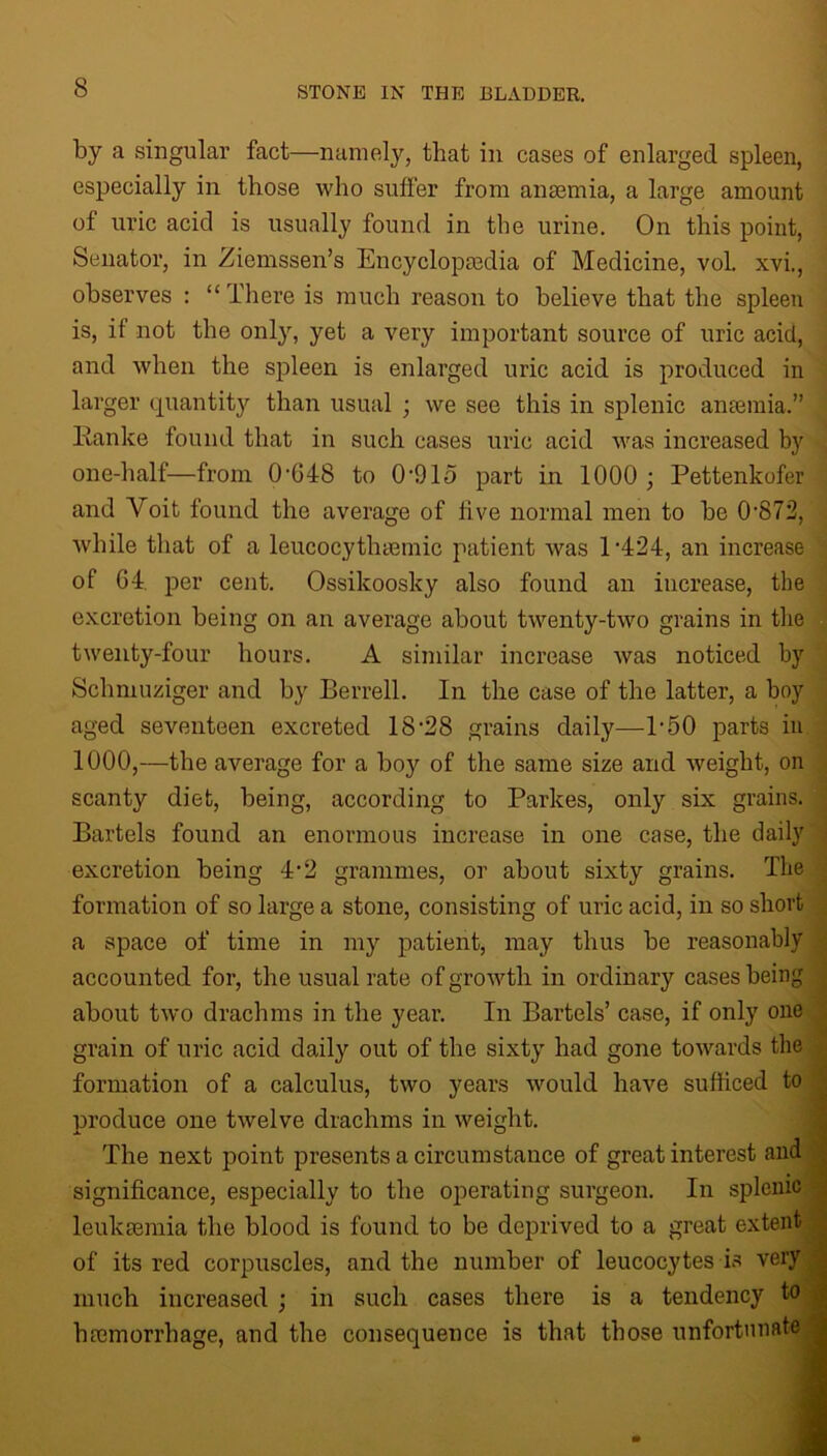 by a singular fact—namely, that in cases of enlarged spleen, especially in those who suffer from anaemia, a large amount of uric acid is usually found in the urine. On this point, Senator, in Ziemssen’s Encyclopaedia of Medicine, vol. xvi., observes : “ l'liere is much reason to believe that the spleen is, it not the only, yet a very important source of uric acid, and when the spleen is enlarged uric acid is produced in larger quantity than usual ; we see this in splenic anaemia.” Ranke found that in such cases uric acid was increased by one-half—from 0-G48 to 0-915 part in 1000 ; Pettenkofer and Voit found the average of live normal men to be 0872, while that of a leucocythyemic patient was P424, an increase of G4. per cent. Ossikoosky also found an increase, the excretion being on an average about twenty-two grains in the twenty-four hours. A similar increase was noticed by Schmuziger and by Berrell. In the case of the latter, a boy aged seventeen excreted 18 ‘28 grains daily—P50 parts in 1000,—the average for a boy of the same size and weight, on scanty diet, being, according to Parkes, only six grains. Bartels found an enormous increase in one case, the daily excretion being 4'2 grammes, or about sixty grains. The formation of so large a stone, consisting of uric acid, in so short a space of time in my patient, may thus be reasonably accounted for, the usual rate of growth in ordinary cases being about two drachms in the year. In Bartels’ case, if only one grain of uric acid daily out of the sixty had gone towards the formation of a calculus, two years would have sufficed to produce one twelve drachms in weight. The next point presents a circumstance of great interest and ; significance, especially to the operating surgeon. In splenic leukaemia the blood is found to be deprived to a great extent ^ of its red corpuscles, and the number of leucocytes is very much increased ; in such cases there is a tendency to haemorrhage, and the consequence is that those unfortunate