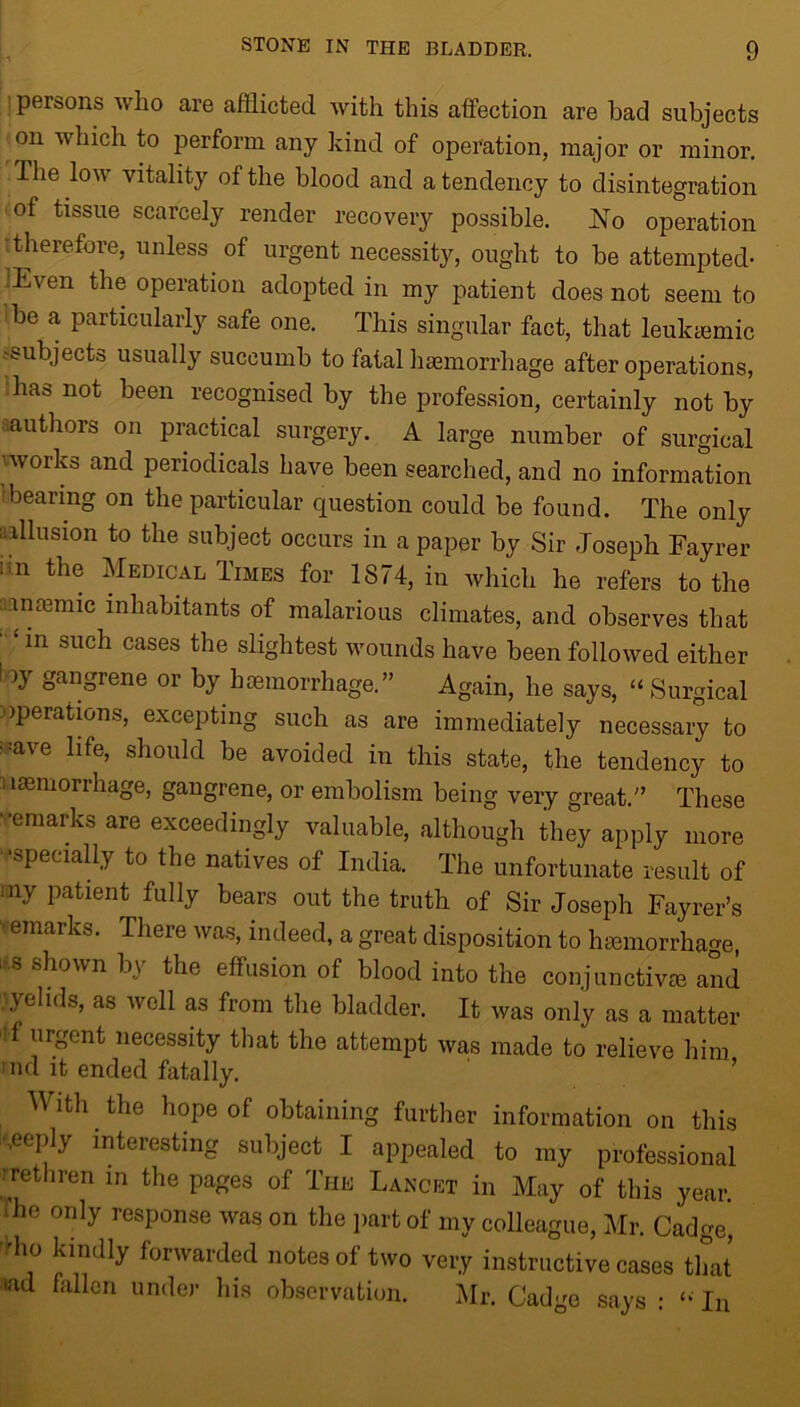 persons who are afflicted with this affection are bad subjects on which to perform any kind of operation, major or minor. The low vitality of the blood and a tendency to disintegration of tissue scarcely render recovery possible. No operation itherefore, unless of urgent necessity, ought to be attempted- :Even the operation adopted in my patient does not seem to be a particularly safe one. This singular fact, that leukemic subjects usually succumb to fatal haemorrhage after operations, has not been recognised by the profession, certainly not by authors on practical surgery. A large number of surgical •works and periodicals have been searched, and no information bearing on the particular question could be found. The only allusion to the subject occurs in a paper by Sir Joseph Fayrer i n the Medical Times for 1874, in which he refers to the amemic inhabitants of malarious climates, and observes that ' ‘ in such cases the slightest wounds have been followed either f Jy gangrene or by haemorrhage.” Again, he says, “Surgical operations, excepting such as are immediately necessary to ; :ave life, should be avoided in this state, the tendency to Haemorrhage, gangrene, or embolism being very great.” These -emarks are exceedingly valuable, although they apply more ‘specially to the natives of India. The unfortunate result of ;ny patient fully bears out the truth of Sir Joseph Fayrer’s 'remarks. There was, indeed, a great disposition to hemorrhage, i s shown by the effusion of blood into the conjunctive and , yelids, as well as from the bladder. It was only as a matter f urgent necessity that the attempt was made to relieve him :nd it ended fatally. With the hope of obtaining further information on this •.eeply interesting subject I appealed to my professional rrethren m the pages of The Lancet in May of this year. > he only response was on the part of my colleague, Mr. Cadge, ll0 kindly forwarded notes of two very instructive cases that wd fallen under his observation. Mr. Cadge says : “ In