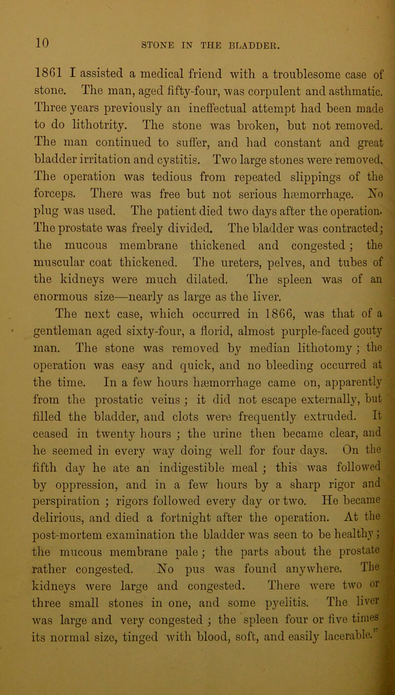 1861 I assisted a medical friend with a troublesome case of stone. The man, aged fifty-four, was corpulent and asthmatic. Three years previously an ineffectual attempt had been made to do lithotrity. The stone Avas broken, hut not removed. The man continued to suffer, and had constant and great bladder irritation and cystitis. Two large stones Avere removed. The operation Avas tedious from repeated slippings of the forceps. There Avas free but not serious haemorrhage. Iso plug Avas used. The patient died tAvo days after the operation. The prostate Avas freely divided. The bladder Avas contracted; the mucous membrane thickened and congested; the muscular coat thickened. The ureters, pelves, and tubes of the kidneys Avere much dilated. The spleen Avas of an enormous size—nearly as large as the liver. The next case, which occurred in 1866, Avas that of a gentleman aged sixty-four, a florid, almost purple-faced gouty man. The stone Avas removed by median lithotomy; the operation Avas easy and quick, and no bleeding occurred at the time. In a few hours haemorrhage came on, apparently from the prostatic veins ; it did not escape externally, but filled the bladder, and clots were frequently extruded. It ceased in tAventy hours ; the urine then became clear, and he seemed in every way doing Avell for four days. On the fifth day he ate an indigestible meal ; this Avas folloAved by oppression, and in a feAV hours by a sharp rigor and perspiration ; rigors folloAved every day or tivo. He became delirious, and died a fortnight after the operation. At the post-mortem examination the bladder Avas seen to be healthy ; the mucous membrane pale; the parts about the prostate rather congested. Ho pus Avas found anywhere. The kidneys Avere large and congested. There Avere two or three small stones in one, and some pyelitis. The liver Avas large and very congested ; the spleen four or five times its normal size, tinged Avitli blood, soft, and easily lacerable.