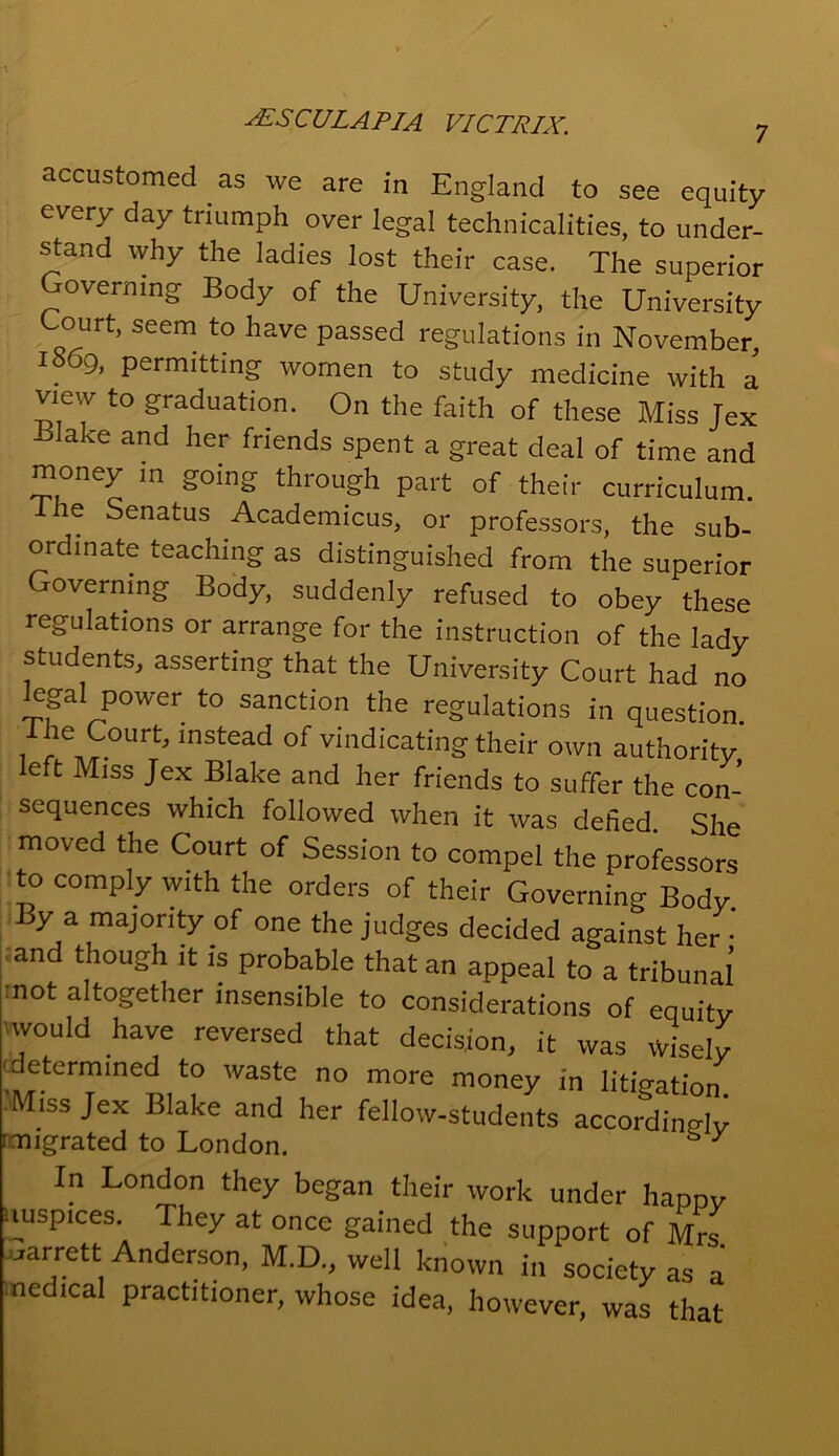 7 accustomed as we are in England to see equity every day triumph over legal technicalities, to under- stand why the ladies lost their case. The superior Governing Body of the University, the University Court, seem to have passed regulations in November 1869, permitting women to study medicine with a view to graduation. On the faith of these Miss Jex Blake and her friends spent a great deal of time and mon^y in going through part of their curriculum. e Senatus Academicus, or professors, the sub- ordinate teaching as distinguished from the superior Governing Body, suddenly refused to obey these regulations or arrange for the instruction of the lady students, asserting that the University Court had no legal power to sanction the regulations in question. I he Court, instead of vindicating their own authority eft Miss Jex Blake and her friends to suffer the con- sequences which followed when it was defied. She moved the Court of Session to compel the professors to comply with the orders of their Governing Body. By a majority of one the judges decided against her ■ and though it is probable that an appeal to a tribunal’ mot altogether insensible to considerations of equity ■would have reversed that decision, it was wisely determined to waste no more money in litigation. Miss Jex Blake and her fellow-students accordingly (migrated to London. y In London they began their work under happy auspices. They at once gained the support of Mrs e-arrett Anderson, M.D., well known in society as a nedica! practitioner, whose idea, however, was that