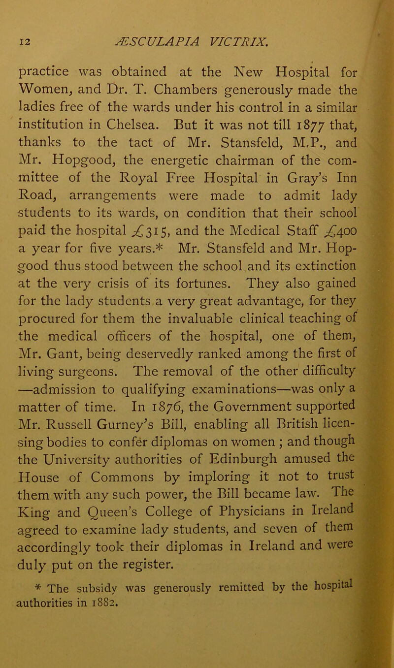 practice was obtained at the New Hospital for Women, and Dr. T. Chambers generously made the ladies free of the wards under his control in a similar institution in Chelsea. But it was not till 1877 that, thanks to the tact of Mr. Stansfeld, M.P., and Mr. Hopgood, the energetic chairman of the com- mittee of the Royal Free Hospital in Gray’s Inn Road, arrangements were made to admit lady students to its wards, on condition that their school paid the hospital ^315, and the Medical Staff ^400 a year for five years.* Mr. Stansfeld and Mr. Hop- good thus stood between the school and its extinction at the very crisis of its fortunes. They also gained for the lady students a very great advantage, for they procured for them the invaluable clinical teaching of the medical officers of the hospital, one of them, Mr. Gant, being deservedly ranked among the first of living surgeons. The removal of the other difficulty —admission to qualifying examinations—was only a matter of time. In 1876, the Government supported Mr. Russell Gurney's Bill, enabling all British licen- sing bodies to confer diplomas on women ; and though the University authorities of Edinburgh amused the House of Commons by imploring it not to trust them with any such power, the Bill became law. The King and Queen’s College of Physicians in Ireland agreed to examine lady students, and seven of them accordingly took their diplomas in Ireland and were duly put on the register. * The subsidy was generously remitted by the hospital authorities in 1882.