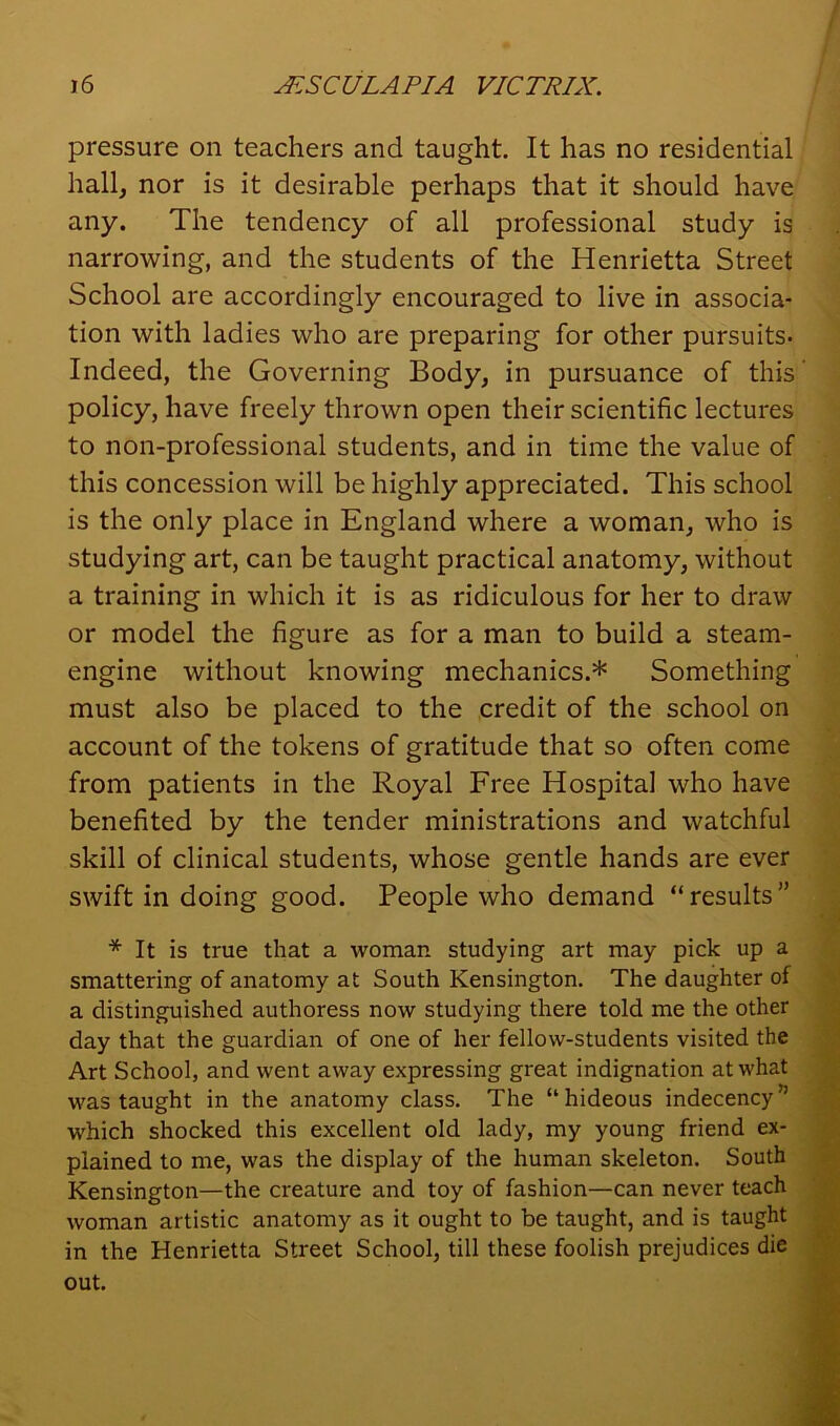 pressure on teachers and taught. It has no residential hall, nor is it desirable perhaps that it should have any. The tendency of all professional study is narrowing, and the students of the Henrietta Street School are accordingly encouraged to live in associa- tion with ladies who are preparing for other pursuits- Indeed, the Governing Body, in pursuance of this policy, have freely thrown open their scientific lectures to non-professional students, and in time the value of this concession will be highly appreciated. This school is the only place in England where a woman, who is studying art, can be taught practical anatomy, without a training in which it is as ridiculous for her to draw or model the figure as for a man to build a steam- engine without knowing mechanics.* Something must also be placed to the credit of the school on account of the tokens of gratitude that so often come from patients in the Royal Free Hospital who have benefited by the tender ministrations and watchful skill of clinical students, whose gentle hands are ever swift in doing good. People who demand “results” * It is true that a woman studying art may pick up a smattering of anatomy at South Kensington. The daughter of a distinguished authoress now studying there told me the other day that the guardian of one of her fellow-students visited the Art School, and went away expressing great indignation at what was taught in the anatomy class. The “hideous indecency” which shocked this excellent old lady, my young friend ex- plained to me, was the display of the human skeleton. South Kensington—the creature and toy of fashion—can never teach woman artistic anatomy as it ought to be taught, and is taught in the Henrietta Street School, till these foolish prejudices die out.
