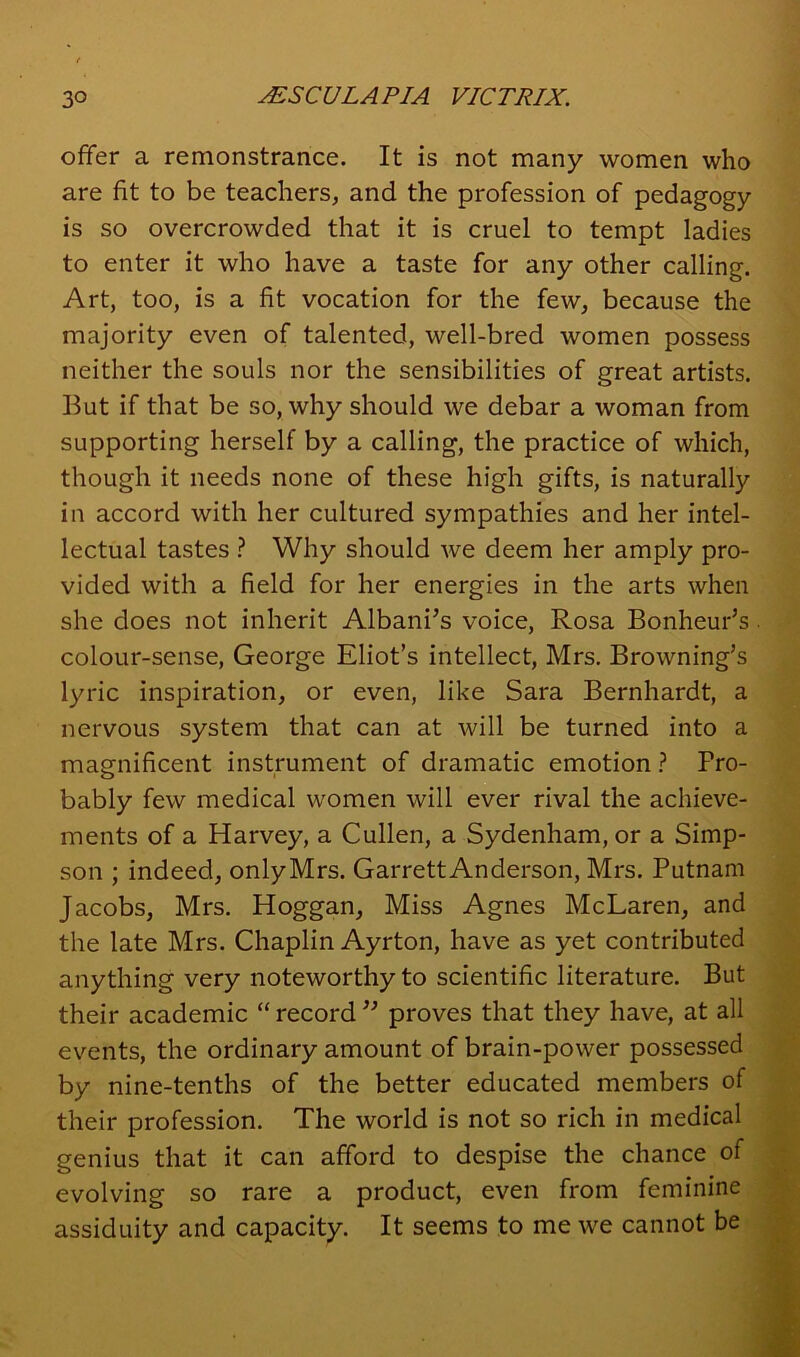 offer a remonstrance. It is not many women who are fit to be teachers, and the profession of pedagogy is so overcrowded that it is cruel to tempt ladies to enter it who have a taste for any other calling. Art, too, is a fit vocation for the few, because the majority even of talented, well-bred women possess neither the souls nor the sensibilities of great artists. But if that be so, why should we debar a woman from supporting herself by a calling, the practice of which, though it needs none of these high gifts, is naturally in accord with her cultured sympathies and her intel- lectual tastes ? Why should we deem her amply pro- vided with a field for her energies in the arts when she does not inherit Albani’s voice, Rosa Bonheur’s colour-sense, George Eliot’s intellect, Mrs. Browning’s lyric inspiration, or even, like Sara Bernhardt, a nervous system that can at will be turned into a magnificent instrument of dramatic emotion ? Pro- bably few medical women will ever rival the achieve- ments of a Harvey, a Cullen, a Sydenham, or a Simp- son ; indeed, only Mrs. Garrett Anderson, Mrs. Putnam Jacobs, Mrs. Hoggan, Miss Agnes McLaren, and the late Mrs. Chaplin Ayrton, have as yet contributed anything very noteworthy to scientific literature. But their academic “ record ” proves that they have, at all events, the ordinary amount of brain-power possessed by nine-tenths of the better educated members of their profession. The world is not so rich in medical genius that it can afford to despise the chance of evolving so rare a product, even from feminine assiduity and capacity. It seems to me we cannot be