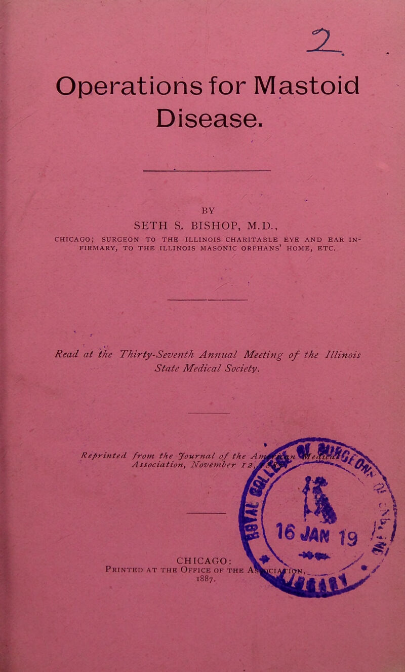 2 Operations for Mastoid Disease. BY SETH S. BISHOP, M.D., CHICAGO; SURGEON TO THE ILLINOIS CHARITABLE EYE AND EAR IN- FIRMARY, TO THE ILLINOIS MASONIC ORPHANS’ HOME, ETC. Read at the Thirty-Seventh Anmtal Meeting of the Illinois State Medical Society. CHICAGO: Printed at the Office of the 1887. * Reprinted from the yournal of the A Association, Ifovetnber 12