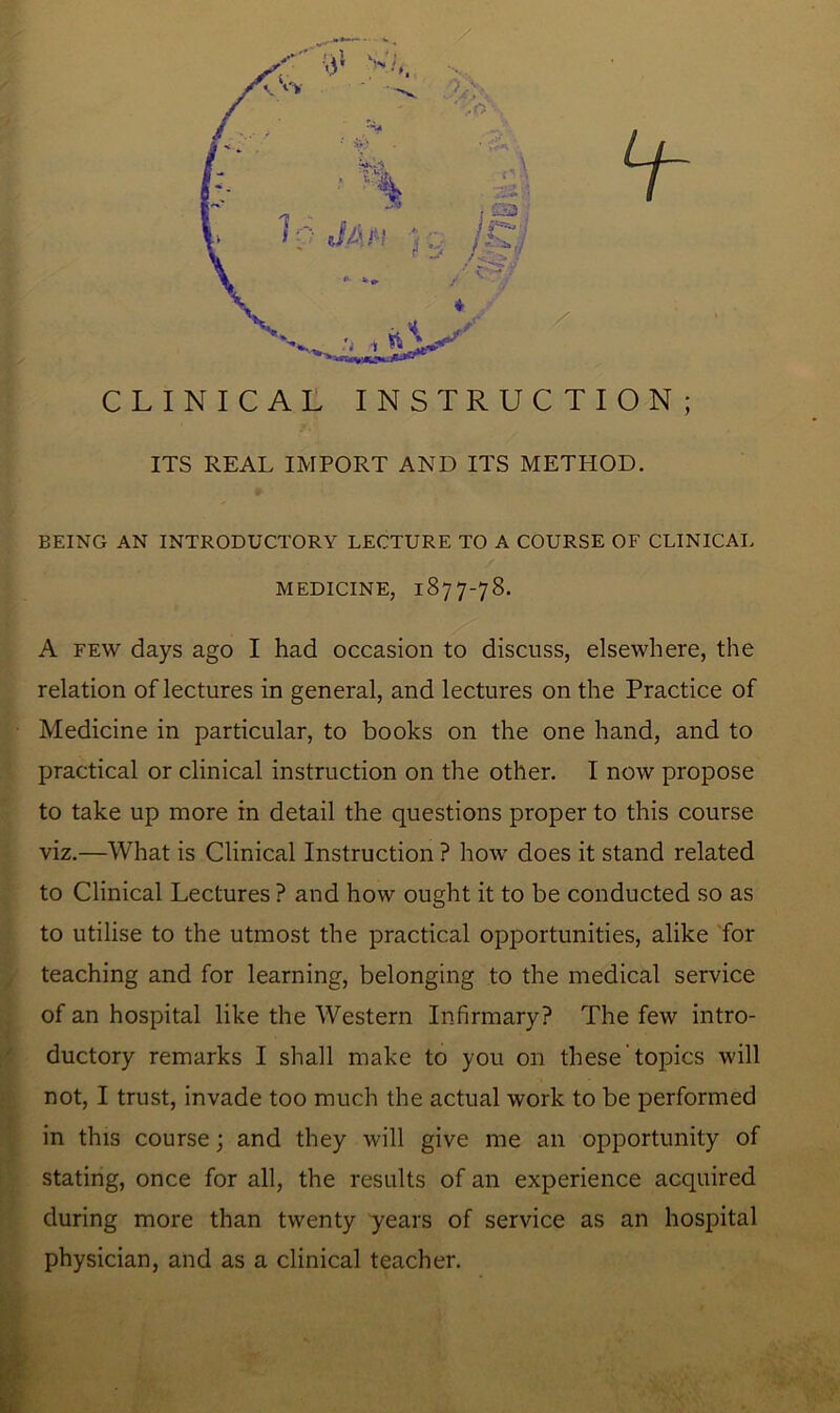 CLINICAL INSTRUCTION; ITS REAL IMPORT AND ITS METHOD. BEING AN INTRODUCTORY LECTURE TO A COURSE OF CLINICAL MEDICINE, 1877-78. A few days ago I had occasion to discuss, elsewhere, the relation of lectures in general, and lectures on the Practice of Medicine in particular, to books on the one hand, and to practical or clinical instruction on the other. I now propose to take up more in detail the questions proper to this course viz.—What is Clinical Instruction ? how does it stand related to Clinical Lectures ? and how ought it to be conducted so as to utilise to the utmost the practical opportunities, alike for teaching and for learning, belonging to the medical service of an hospital like the Western Infirmary? The few intro- ductory remarks I shall make to you on these topics will not, I trust, invade too much the actual work to be performed in this course; and they will give me an opportunity of stating, once for all, the results of an experience acquired during more than twenty years of service as an hospital physician, and as a clinical teacher.