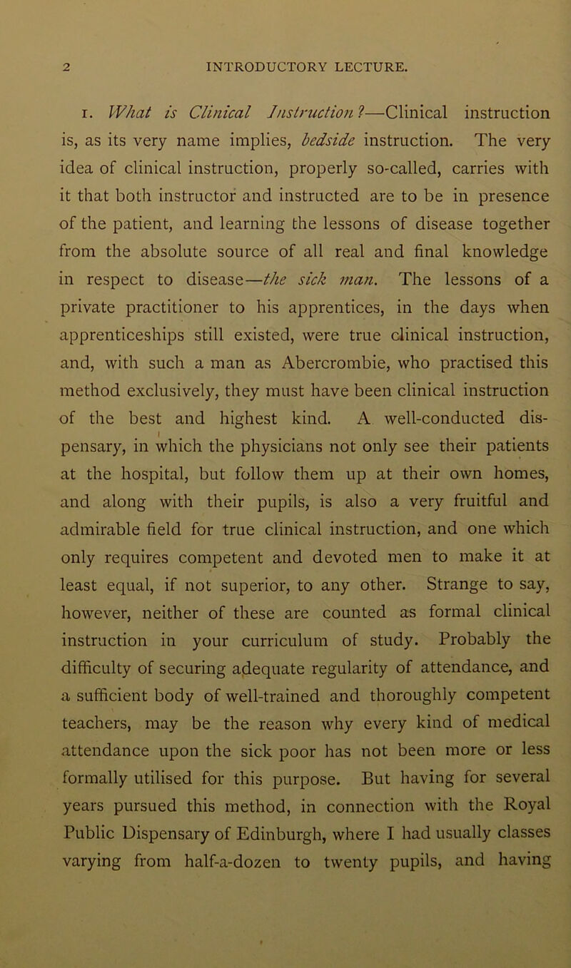 r. What is Clinical Instruction ?—Clinical instruction is, as its very name implies, bedside instruction. The very idea of clinical instruction, properly so-called, carries with it that both instructor and instructed are to be in presence of the patient, and learning the lessons of disease together from the absolute source of all real and final knowledge in respect to disease—the sick man. The lessons of a private practitioner to his apprentices, in the days when apprenticeships still existed, were true clinical instruction, and, with such a man as Abercrombie, who practised this method exclusively, they must have been clinical instruction of the best and highest kind. A well-conducted dis- I b # pensary, in which the physicians not only see their patients at the hospital, but follow them up at their own homes, and along with their pupils, is also a very fruitful and admirable field for true clinical instruction, and one which only requires competent and devoted men to make it at least equal, if not superior, to any other. Strange to say, however, neither of these are counted as formal clinical instruction in your curriculum of study. Probably the difficulty of securing adequate regularity of attendance, and a sufficient body of well-trained and thoroughly competent teachers, may be the reason why every kind of medical attendance upon the sick poor has not been more or less formally utilised for this purpose. But having for several years pursued this method, in connection with the Royal Public Dispensary of Edinburgh, where I had usually classes varying from half-a-dozen to twenty pupils, and having