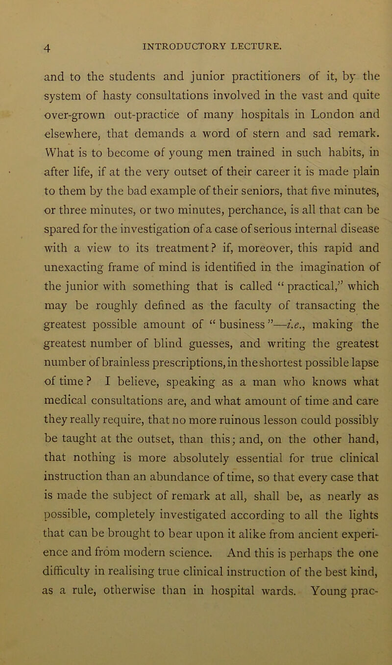 and to the students and junior practitioners of it, by the system of hasty consultations involved in the vast and quite over-grown out-practice of many hospitals in London and elsewhere, that demands a word of stern and sad remark. What is to become of young men trained in such habits, in after life, if at the very outset of their career it is made plain to them by the bad example of their seniors, that five minutes, or three minutes, or two minutes, perchance, is all that can be spared for the investigation of a case of serious internal disease with a view to its treatment? if, moreover, this rapid and unexacting frame of mind is identified in the imagination of the junior with something that is called “ practical,” which may be roughly defined as the faculty of transacting the greatest possible amount of “ business ”—i.e., making the greatest number of blind guesses, and writing the greatest number of brainless prescriptions, in the shortest possible lapse of time ? I believe, speaking as a man who knows what medical consultations are, and what amount of time and care they really require, that no more ruinous lesson could possibly be taught at the outset, than this; and, on the other hand, that nothing is more absolutely essential for true clinical instruction than an abundance of time, so that every case that is made the subject of remark at all, shall be, as nearly as possible, completely investigated according to all the lights that can be brought to bear upon it alike from ancient experi- ence and from modern science. And this is perhaps the one difficulty in realising true clinical instruction of the best kind, as a rule, otherwise than in hospital wards. Young prac-