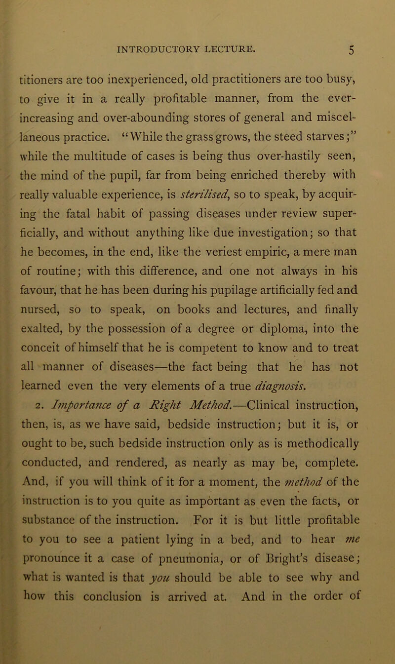 titioners are too inexperienced, old practitioners are too busy, to give it in a really profitable manner, from the ever- increasing and over-abounding stores of general and miscel- laneous practice. “While the grass grows, the steed starves;” while the multitude of cases is being thus over-hastily seen, the mind of the pupil, far from being enriched thereby with really valuable experience, is sterilised,, so to speak, by acquir- ing the fatal habit of passing diseases under review super- ficially, and without anything like due investigation; so that he becomes, in the end, like the veriest empiric, a mere man of routine; with this difference, and one not always in his favour, that he has been during his pupilage artificially fed and nursed, so to speak, on books and lectures, and finally exalted, by the possession of a degree or diploma, into the conceit of himself that he is competent to know and to treat all manner of diseases—the fact being that he has not learned even the very elements of a true diagnosis. 2. Importa7ice of a Right Method.—Clinical instruction, then, is, as we have said, bedside instruction; but it is, or ought to be, such bedside instruction only as is methodically conducted, and rendered, as nearly as may be, complete. And, if you will think of it for a moment, the method of the instruction is to you quite as important as even the facts, or substance of the instruction. For it is but little profitable to you to see a patient lying in a bed, and to hear me pronounce it a case of pneumonia, or of Bright’s disease; what is wanted is that you should be able to see why and how this conclusion is arrived at. And in the order of