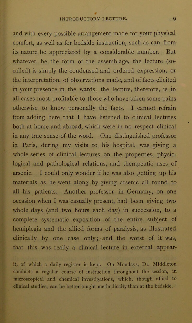 and with every possible arrangement made for your physical comfort, as well as for bedside instruction, such as can from its nature be appreciated by a considerable number. But whatever be the form of the assemblage, the lecture (so- called) is simply the condensed and ordered expression, or the interpretation, of observations made, and of facts elicited in your presence in the wards; the lecture, therefore, is in all cases most profitable to those who have taken some pams otherwise to know personally the facts. I cannot refrain from adding here that I have listened to clinical lectures both at home and abroad, which were in no respect clinical in any true sense of the word. One distinguished professor in Paris, during my visits to his hospital, was giving a whole series of clinical lectures on the properties, physio- logical and pathological relations, and therapeutic uses of arsenic. I could only wonder if he was also getting up his materials as he went along by giving arsenic all round to all his patients. Another professor in Germany, on one occasion when I was casually present, had been giving two whole days (and two hours each day) in succession, to a complete systematic exposition of the entire subject of hemiplegia and the allied forms of paralysis, as illustrated clinically by one case only; and the worst of it was, that this was really a clinical lecture in external appear- it, of which a daily register is kept. On Mondays, Dr. Middleton conducts a regular course of instruction throughout the session, in microscopical and chemical investigations, which, though allied to clinical studies, can be better taught methodically than at the bedside.