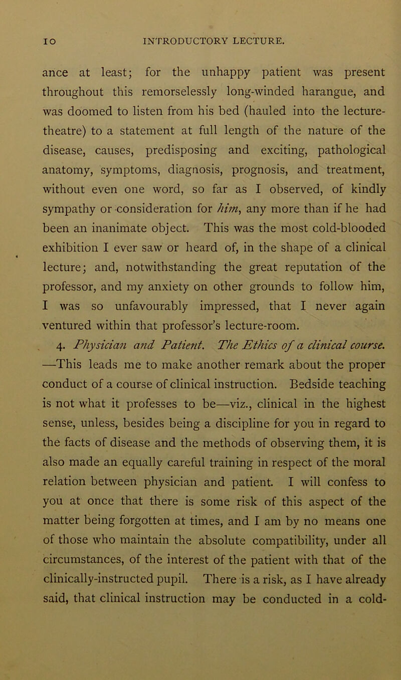 ance at least; for the unhappy patient was present throughout this remorselessly long-winded harangue, and was doomed to listen from his bed (hauled into the lecture- theatre) to a statement at full length of the nature of the disease, causes, predisposing and exciting, pathological anatomy, symptoms, diagnosis, prognosis, and treatment, without even one word, so far as I observed, of kindly sympathy or consideration for him, any more than if he had been an inanimate object. This was the most cold-blooded exhibition I ever saw or heard of, in the shape of a clinical lecture; and, notwithstanding the great reputation of the professor, and my anxiety on other grounds to follow him, I was so unfavourably impressed, that I never again ventured within that professor’s lecture-room. 4. Physician a?id Patient. The Ethics of a clinical course. —This leads me to make another remark about the proper conduct of a course of clinical instruction. Bedside teaching is not what it professes to be—viz., clinical in the highest sense, unless, besides being a discipline for you in regard to the facts of disease and the methods of observing them, it is also made an equally careful training in respect of the moral relation between physician and patient. I will confess to you at once that there is some risk of this aspect of the matter being forgotten at times, and I am by no means one of those who maintain the absolute compatibility, under all circumstances, of the interest of the patient with that of the clinically-instructed pupil. There is a risk, as I have already said, that clinical instruction may be conducted in a cold-