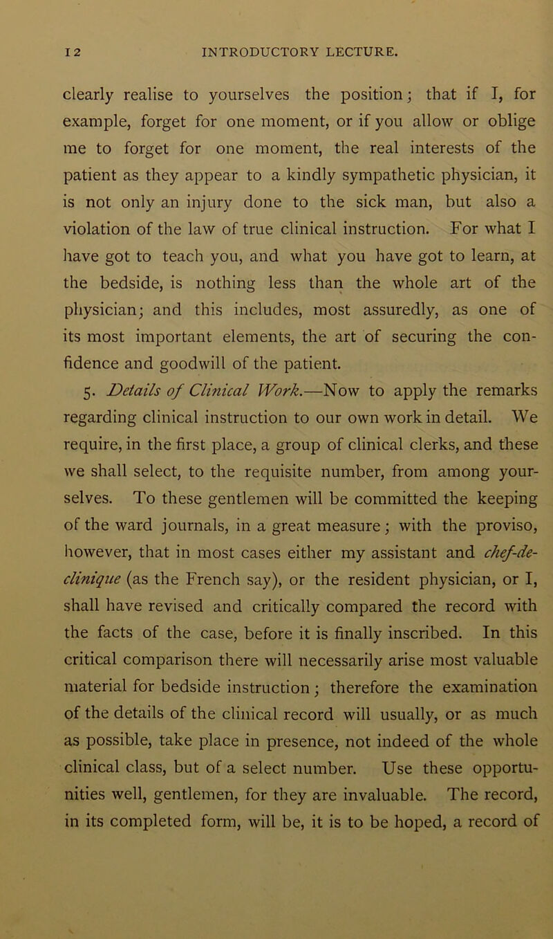 clearly realise to yourselves the position; that if I, for example, forget for one moment, or if you allow or oblige me to forget for one moment, the real interests of the patient as they appear to a kindly sympathetic physician, it is not only an injury done to the sick man, but also a violation of the law of true clinical instruction. For what I have got to teach you, and what you have got to learn, at the bedside, is nothing less than the whole art of the physician; and this includes, most assuredly, as one of its most important elements, the art of securing the con- fidence and goodwill of the patient. 5. Details of Clinical Work.—Now to apply the remarks regarding clinical instruction to our own work in detail. We require, in the first place, a group of clinical clerks, and these we shall select, to the requisite number, from among your- selves. To these gentlemen will be committed the keeping of the ward journals, in a great measure; with the proviso, however, that in most cases either my assistant and chef-de- clinique (as the French say), or the resident physician, or I, shall have revised and critically compared the record with the facts of the case, before it is finally inscribed. In this critical comparison there will necessarily arise most valuable material for bedside instruction; therefore the examination of the details of the clinical record will usually, or as much as possible, take place in presence, not indeed of the whole clinical class, but of a select number. Use these opportu- nities well, gentlemen, for they are invaluable. The record, in its completed form, will be, it is to be hoped, a record of