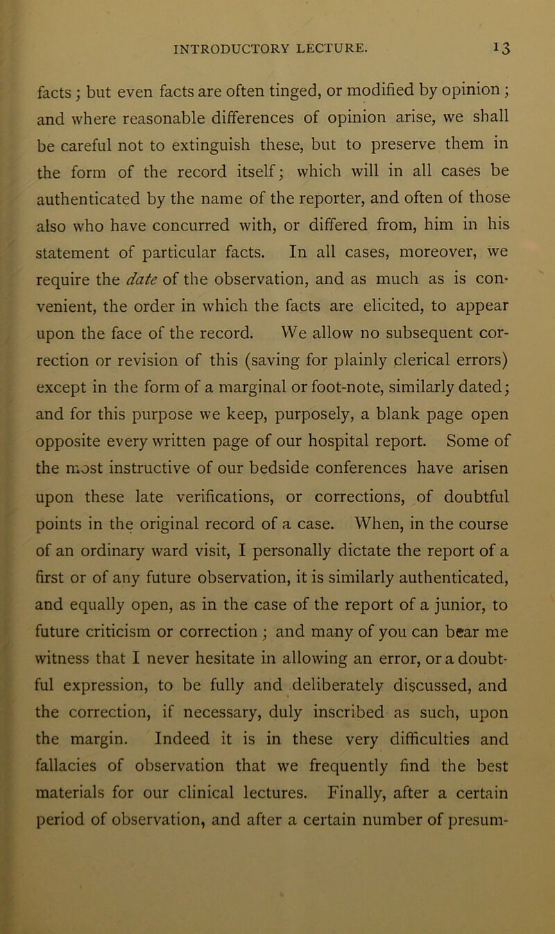 facts ; but even facts are often tinged, or modified by opinion ; and where reasonable differences of opinion arise, we shall be careful not to extinguish these, but to preserve them in the form of the record itself; which will in all cases be authenticated by the name of the reporter, and often of those also who have concurred with, or differed from, him in his statement of particular facts. In all cases, moreover, we require the date of the observation, and as much as is com venient, the order in which the facts are elicited, to appear upon the face of the record. We allow no subsequent cor- rection or revision of this (saving for plainly clerical errors) except in the form of a marginal or foot-note, similarly dated; and for this purpose we keep, purposely, a blank page open opposite every written page of our hospital report. Some of the most instructive of our bedside conferences have arisen upon these late verifications, or corrections, of doubtful points in the original record of a case. When, in the course of an ordinary ward visit, I personally dictate the report of a first or of any future observation, it is similarly authenticated, and equally open, as in the case of the report of a junior, to future criticism or correction ; and many of you can bear me witness that I never hesitate in allowing an error, or a doubt- ful expression, to be fully and deliberately discussed, and the correction, if necessary, duly inscribed as such, upon the margin. Indeed it is in these very difficulties and fallacies of observation that we frequently find the best materials for our clinical lectures. Finally, after a certain period of observation, and after a certain number of presum-