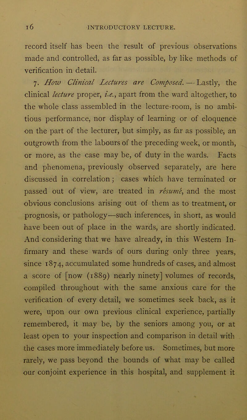 record itself has been the result of previous observations made and controlled, as far as possible, by like methods of verification in detail. 7. How Clinical Lectures are Composed. — Lastly, the clinical lecture proper, i.e., apart from the ward altogether, to the whole class assembled in the lecture-room, is no ambi- tious performance, nor display of learning or of eloquence on the part of the lecturer, but simply, as far as possible, an outgrowth from the labours of the preceding week, or month, or more, as the case may be, of duty in the wards. Facts and phenomena, previously observed separately, are here discussed in correlation; cases which have terminated or passed out of view, are treated in resume, and the most obvious conclusions arising out of them as to treatment, or prognosis, or pathology—such inferences, in short, as would have been out of place in the wards, are shortly indicated. And considering that we have already, in this Western In- firmary and these wards of ours during only three years, since 1874, accumulated some hundreds of cases, and almost a score of [now (1889) nearly ninety] volumes of records, compiled throughout with the same anxious care for the verification of every detail, we sometimes seek back, as it were, upon our own previous clinical experience, partially remembered, it may be, by the seniors among you, or at least open to your inspection and comparison in detail with the cases more immediately before us. Sometimes, but more rarely, we pass beyond the bounds of what may be called our conjoint experience in this hospital, and supplement it