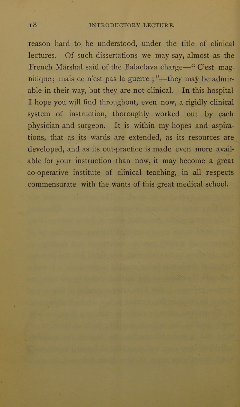 reason hard to be understood, under the title of clinical lectures. Of such dissertations we may say, almost as the French Marshal said of the Balaclava charge—“ C’est mag- nifique; mais ce n’est pas la guerre ; ”—they may be admir- able in their way, but they are not clinical. In this hospital I hope you will find throughout, even now, a rigidly clinical system of instruction, thoroughly worked out by each physician and surgeon. It is within my hopes and aspira- tions, that as its wards are extended, as its resources are developed, and as its out-practice is made even more avail- able for your instruction than now, it may become a great co-operative institute of clinical teaching, in all respects commensurate with the wants of this great medical school.