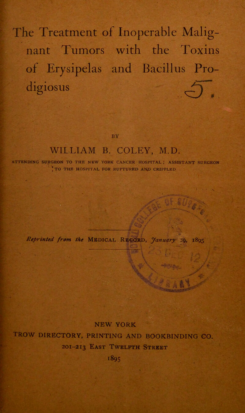 The Treatment of Inoperable Malig- nant Tumors with the Toxins of Erysipelas and Bacillus Pro- digiosus BY WILLIAM B. COLEY, M.D. ATTENDING SURGEON TO THE NEW YORK CANCER HOSPITAL; ASSISTANT SURGEON ’ TO THE HOSPITAL FOR RUPTURED ANP CRIPPLED ' ' ' N Reprinted from the Medical Record, January 19, 1895 NEW YORK TROW DIRECTORY, PRINTING AND BOOKBINDING CO. 201-213 East Twelfth Street 1895