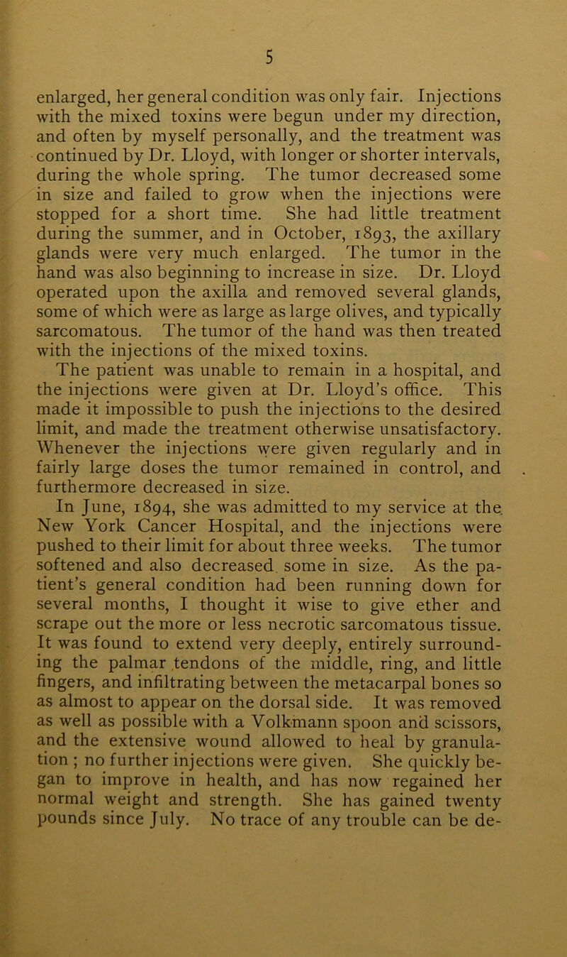 enlarged, her general condition was only fair. Injections with the mixed toxins were begun under my direction, and often by myself personally, and the treatment was continued by Dr. Lloyd, with longer or shorter intervals, during the whole spring. The tumor decreased some in size and failed to grow when the injections were stopped for a short time. She had little treatment during the summer, and in October, 1893, the axillary glands were very much enlarged. The tumor in the hand was also beginning to increase in size. Dr. Lloyd operated upon the axilla and removed several glands, some of which were as large as large olives, and typically sarcomatous. The tumor of the hand was then treated with the injections of the mixed toxins. The patient was unable to remain in a hospital, and the injections were given at Dr. Lloyd’s office. This made it impossible to push the injections to the desired limit, and made the treatment otherwise unsatisfactory. Whenever the injections were given regularly and in fairly large doses the tumor remained in control, and furthermore decreased in size. In June, 1894, she was admitted to my service at the. New York Cancer Hospital, and the injections were pushed to their limit for about three weeks. The tumor softened and also decreased some in size. As the pa- tient’s general condition had been running down for several months, I thought it wise to give ether and scrape out the more or less necrotic sarcomatous tissue. It was found to extend very deeply, entirely surround- ing the palmar tendons of the middle, ring, and little fingers, and infiltrating between the metacarpal bones so as almost to appear on the dorsal side. It was removed as well as possible with a Volkmann spoon and scissors, and the extensive wound allowed to heal by granula- tion ; no further injections were given. She quickly be- gan to improve in health, and has now regained her normal weight and strength. She has gained twenty pounds since July. No trace of any trouble can be de-