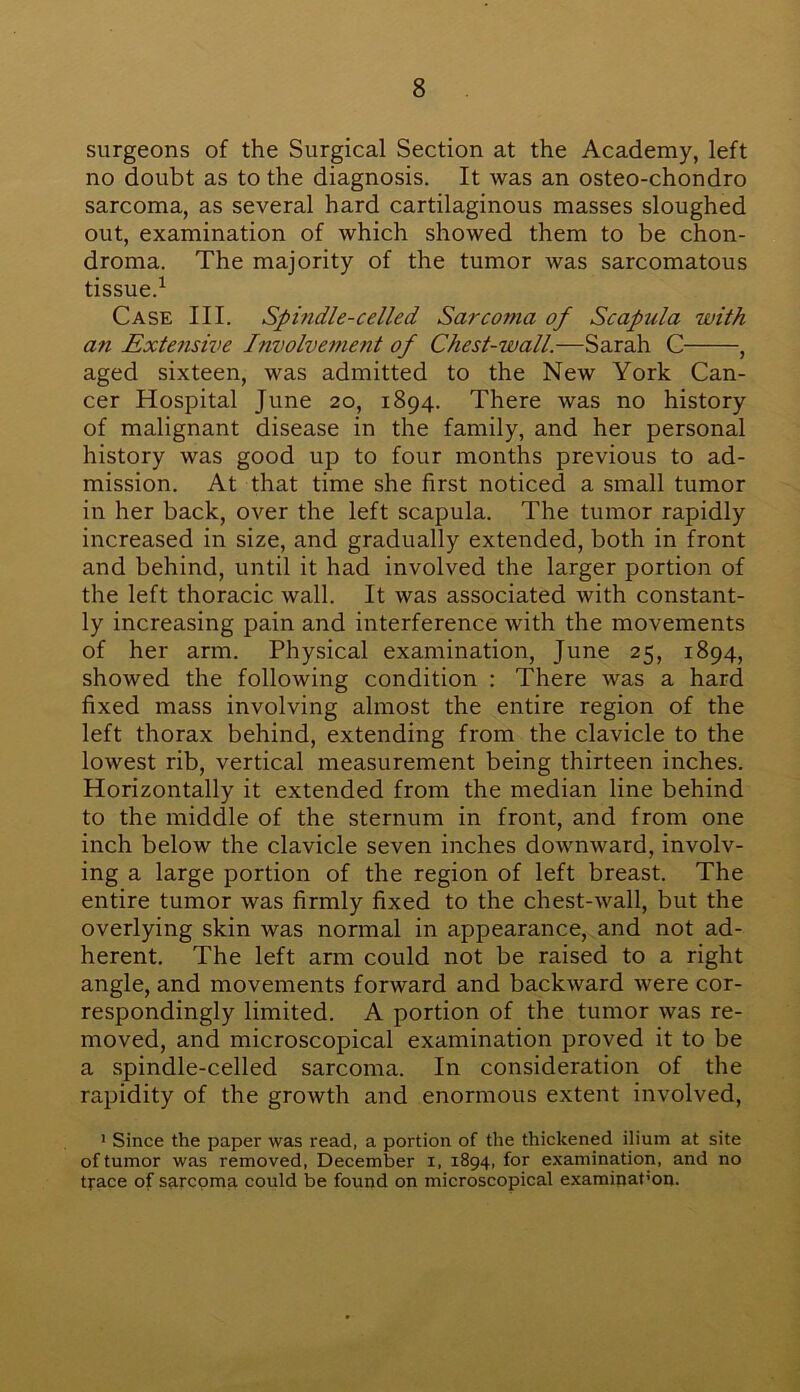 surgeons of the Surgical Section at the Academy, left no doubt as to the diagnosis. It was an osteo-chondro sarcoma, as several hard cartilaginous masses sloughed out, examination of which showed them to be chon- droma. The majority of the tumor was sarcomatous tissue.1 Case III. Spindle-celled Sarcoma of Scapula with an Extensive Involvement of Chest-wall.—Sarah C , aged sixteen, was admitted to the New York Can- cer Hospital June 20, 1894. There was no history of malignant disease in the family, and her personal history was good up to four months previous to ad- mission. At that time she first noticed a small tumor in her back, over the left scapula. The tumor rapidly increased in size, and gradually extended, both in front and behind, until it had involved the larger portion of the left thoracic wall. It was associated with constant- ly increasing pain and interference with the movements of her arm. Physical examination, June 25, 1894, showed the following condition : There was a hard fixed mass involving almost the entire region of the left thorax behind, extending from the clavicle to the lowest rib, vertical measurement being thirteen inches. Horizontally it extended from the median line behind to the middle of the sternum in front, and from one inch below the clavicle seven inches downward, involv- ing a large portion of the region of left breast. The entire tumor was firmly fixed to the chest-wall, but the overlying skin was normal in appearance, and not ad- herent. The left arm could not be raised to a right angle, and movements forward and backward were cor- respondingly limited. A portion of the tumor was re- moved, and microscopical examination proved it to be a spindle-celled sarcoma. In consideration of the rapidity of the growth and enormous extent involved, 1 Since the paper was read, a portion of the thickened ilium at site of tumor was removed, December i, 1894, for examination, and no trace of sarcoma could be found on microscopical examinat’on.