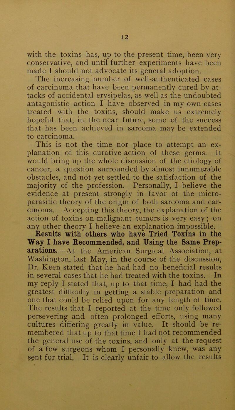 with the toxins has, up to the present time, been very- conservative, and until further experiments have been made I should not advocate its general adoption. The increasing number of well-authenticated cases of carcinoma that have been permanently cured by at- tacks of accidental erysipelas, as well as the undoubted antagonistic action I have observed in my own cases treated with the toxins, should make us extremely hopeful that, in the near future, some of the success that has been achieved in sarcoma may be extended to carcinoma. This is not the time nor place to attempt an ex- planation of this curative action of these germs. It would bring up the whole discussion of the etiology of cancer, a question surrounded by almost innumerable obstacles, and not yet settled to the satisfaction of the majority of the profession. Personally, I believe the evidence at present strongly in favor of the micro- parasitic theory of the origin of both sarcoma and car- cinoma. Accepting this theory, the explanation of the action of toxins on malignant tumors is very easy; on any other theory I believe an explanation impossible. Results with others who have Tried Toxins in the Way I have Recommended, and Using the Same Prep- arations.—At the American Surgical Association, at Washington, last May, in the course of the discussion, Dr. Keen stated that he had had no beneficial results in several cases that he had treated with the toxins. In my reply I stated that, up to that time, I had had the greatest difficulty in getting a stable preparation and one that could be relied upon for any length of time. The results that I reported at the time only followed persevering and often prolonged efforts, using many cultures differing greatly in value. It should be re- membered that up to that time I had not recommended the general use of the toxins, and only at the request of a few surgeons whom I personally knew, was any sent for trial. It is clearly unfair to allow the results