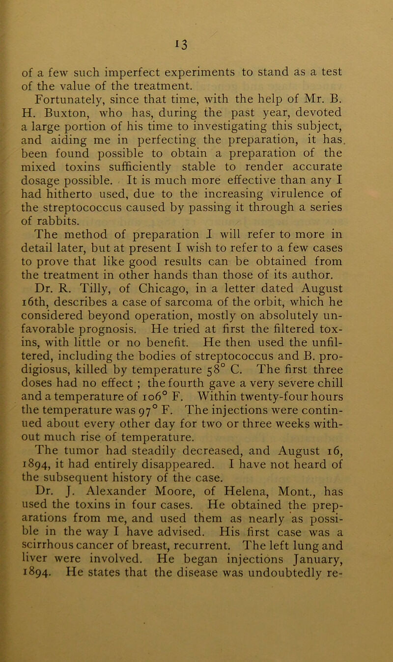 of a few such imperfect experiments to stand as a test of the value of the treatment. Fortunately, since that time, with the help of Mr. B. H. Buxton, who has, during the past year, devoted a large portion of his time to investigating this subject, and aiding me in perfecting the preparation, it has. been found possible to obtain a preparation of the mixed toxins sufficiently stable to render accurate dosage possible. It is much more effective than any I had hitherto used, due to the increasing virulence of the streptococcus caused by passing it through a series of rabbits. The method of preparation I will refer to more in detail later, but at present I wish to refer to a few cases to prove that like good results can be obtained from the treatment in other hands than those of its author. Dr. R. Tilly, of Chicago, in a letter dated August 16th, describes a case of sarcoma of the orbit, which he considered beyond operation, mostly on absolutely un- favorable prognosis. He tried at first the filtered tox- ins, with little or no benefit. He then used the unfil- tered, including the bodies of streptococcus and B. pro- digiosus, killed by temperature 58° C. The first three doses had no effect ; the fourth gave a very severe chill and a temperature of 106° F. Within twenty-four hours the temperature was 970 F. The injections were contin- ued about every other day for two or three weeks with- out much rise of temperature. The tumor had steadily decreased, and August 16, 1894, it had entirely disappeared. I have not heard of the subsequent history of the case. Dr. J. Alexander Moore, of Helena, Mont., has used the toxins in four cases. He obtained the prep- arations from me, and used them as nearly as possi- ble in the way I have advised. His first case was a scirrhous cancer of breast, recurrent. The left lung and liver were involved. He began injections January, 1894. He states that the disease was undoubtedly re-