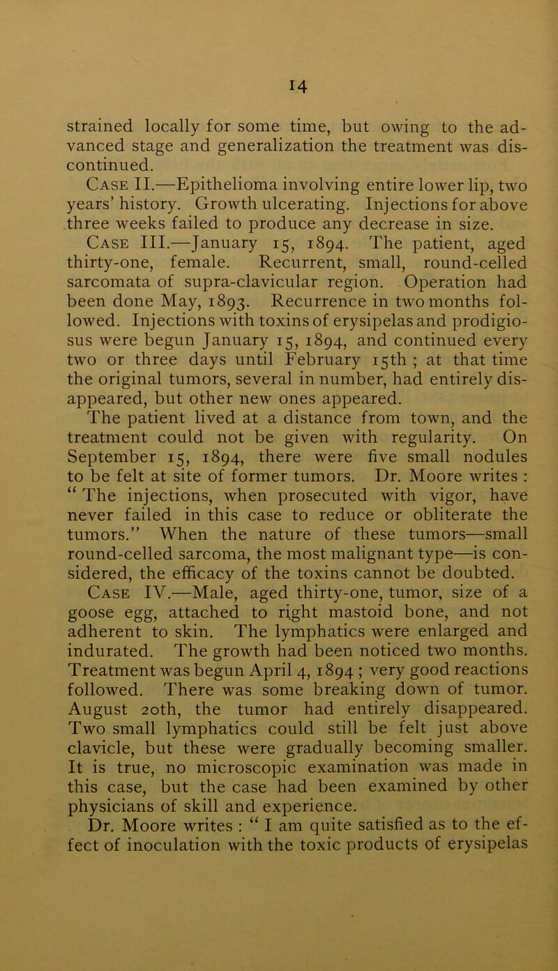 strained locally for some time, but owing to the ad- vanced stage and generalization the treatment was dis- continued. Case II.—Epithelioma involving entire lower lip, two years’history. Growth ulcerating. Injections for above three weeks failed to produce any decrease in size. Case III.—January 15, 1894. The patient, aged thirty-one, female. Recurrent, small, round-celled sarcomata of supra-clavicular region. Operation had been done May, 1893. Recurrence in two months fol- lowed. Injections with toxins of erysipelas and prodigio- sus were begun January 15, 1894, and continued every two or three days until February 15th ; at that time the original tumors, several in number, had entirely dis- appeared, but other new ones appeared. The patient lived at a distance from town, and the treatment could not be given with regularity. On September 15, 1894, there were five small nodules to be felt at site of former tumors. Dr. Moore writes : “ The injections, when prosecuted with vigor, have never failed in this case to reduce or obliterate the tumors.” When the nature of these tumors—small round-celled sarcoma, the most malignant type—is con- sidered, the efficacy of the toxins cannot be doubted. Case IV.—Male, aged thirty-one, tumor, size of a goose egg, attached to right mastoid bone, and not adherent to skin. The lymphatics were enlarged and indurated. The growth had been noticed two months. Treatment was begun April 4, 1894 ; very good reactions followed. There was some breaking down of tumor. August 20th, the tumor had entirely disappeared. Two small lymphatics could still be felt just above clavicle, but these were gradually becoming smaller. It is true, no microscopic examination was made in this case, but the case had been examined by other physicians of skill and experience. Dr. Moore writes : “ I am quite satisfied as to the ef- fect of inoculation with the toxic products of erysipelas
