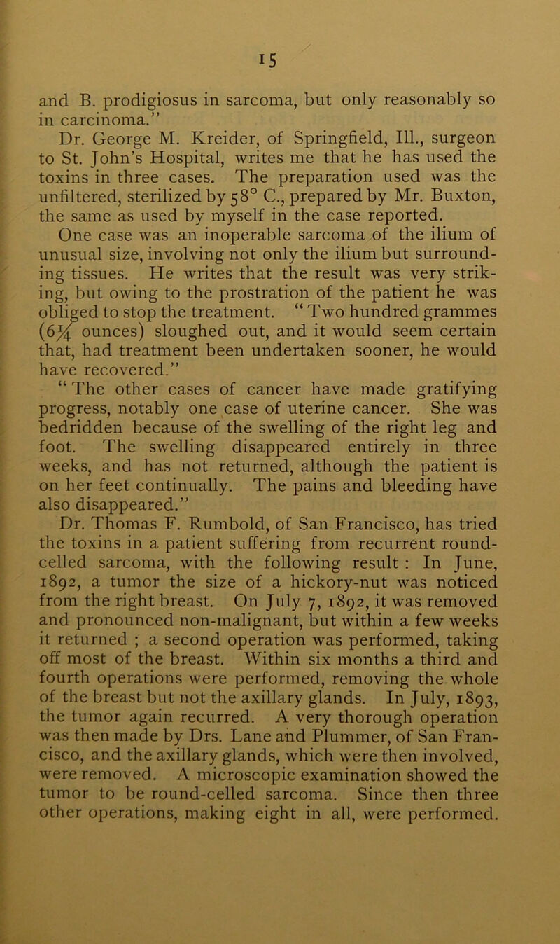 and B. prodigiosus in sarcoma, but only reasonably so in carcinoma.” Dr. George M. Kreider, of Springfield, 111., surgeon to St. John’s Hospital, writes me that he has used the toxins in three cases. The preparation used was the unfiltered, sterilized by 58° C., prepared by Mr. Buxton, the same as used by myself in the case reported. One case was an inoperable sarcoma of the ilium of unusual size, involving not only the ilium but surround- ing tissues. He writes that the result was very strik- ing, but owing to the prostration of the patient he was obliged to stop the treatment. “ Two hundred grammes (6J^ ounces) sloughed out, and it would seem certain that, had treatment been undertaken sooner, he would have recovered.” “ The other cases of cancer have made gratifying progress, notably one case of uterine cancer. She was bedridden because of the swelling of the right leg and foot. The swelling disappeared entirely in three weeks, and has not returned, although the patient is on her feet continually. The pains and bleeding have also disappeared.” Dr. Thomas F. Rumbold, of San Francisco, has tried the toxins in a patient suffering from recurrent round- celled sarcoma, with the following result : In June, 1892, a tumor the size of a hickory-nut was noticed from the right breast. On July 7, 1892, it was removed and pronounced non-malignant, but within a few weeks it returned ; a second operation was performed, taking off most of the breast. Within six months a third and fourth operations were performed, removing the whole of the breast but not the axillary glands. In July, 1893, the tumor again recurred. A very thorough operation was then made by Drs. Lane and Plummer, of San Fran- cisco, and the axillary glands, which were then involved, were removed. A microscopic examination showed the tumor to be round-celled sarcoma. Since then three other operations, making eight in all, were performed.