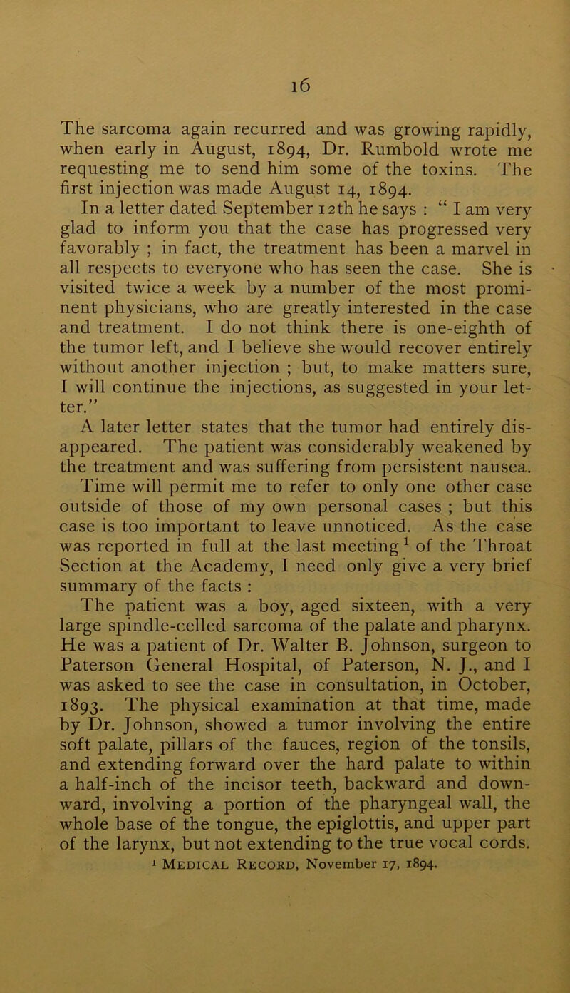 The sarcoma again recurred and was growing rapidly, when early in August, 1894, Dr. Rumbold wrote me requesting me to send him some of the toxins. The first injection was made August 14, 1894. In a letter dated September 12 th he says : “ I am very glad to inform you that the case has progressed very favorably ; in fact, the treatment has been a marvel in all respects to everyone who has seen the case. She is visited twice a week by a number of the most promi- nent physicians, who are greatly interested in the case and treatment. I do not think there is one-eighth of the tumor left, and I believe she would recover entirely without another injection ; but, to make matters sure, I will continue the injections, as suggested in your let- ter.” A later letter states that the tumor had entirely dis- appeared. The patient was considerably weakened by the treatment and was suffering from persistent nausea. Time will permit me to refer to only one other case outside of those of my own personal cases ; but this case is too important to leave unnoticed. As the case was reported in full at the last meeting 1 of the Throat Section at the Academy, I need only give a very brief summary of the facts : The patient was a boy, aged sixteen, with a very large spindle-celled sarcoma of the palate and pharynx. He was a patient of Dr. Walter B. Johnson, surgeon to Paterson General Hospital, of Paterson, N. J., and I was asked to see the case in consultation, in October, 1893. The physical examination at that time, made by Dr. Johnson, showed a tumor involving the entire soft palate, pillars of the fauces, region of the tonsils, and extending forward over the hard palate to within a half-inch of the incisor teeth, backward and down- ward, involving a portion of the pharyngeal wall, the whole base of the tongue, the epiglottis, and upper part of the larynx, but not extending to the true vocal cords. 1 Medical Record, November 17, 1894.