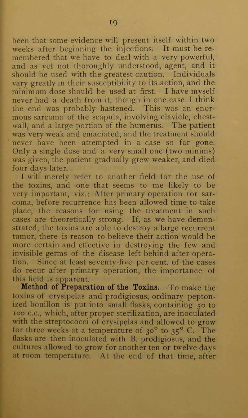 been that some evidence will present itself within two weeks after beginning the injections. It must be re- membered that we have to deal with a very powerful, and as yet not thoroughly understood, agent, and it should be used with the greatest caution. Individuals vary greatly in their susceptibility to its action, and the minimum dose should be used at first. I have myself never had a death from it, though in one case I think the end was probably hastened. This was an enor- mous sarcoma of the scapula, involving clavicle, chest- wall, and a large portion of the humerus. The patient was very weak and emaciated, and the treatment should never have been attempted in a case so far gone. Only a single dose and a very small one (two minims) was given, the patient gradually grew weaker, and died four days later. I will merely refer to another field for the use of the toxins, and one that seems to me likely to be very important, viz.: After primary operation for sar- coma, before recurrence has been allowed time to take place, the reasons for using the treatment in such cases are theoretically strong. If, as we have demon- strated, the toxins are able to destroy a large recurrent tumor, there is reason to believe their action would be more certain and effective in destroying the few and invisible germs of the disease left behind after opera- tion. Since at least seventy-five per cent, of the cases do recur after primary operation, the importance of this field is apparent. Method of Preparation of the Toxins.—To make the toxins of erysipelas and prodigiosus, ordinary pepton- ized bouillon is put into small flasks, containing 50 to 100 c.c., which, after proper sterilization, are inoculated with the streptococci of erysipelas and allowed to grow for three weeks at a temperature of 30° to 350 C. The flasks are then inoculated with B. prodigiosus, and the cultures allowed to grow for another ten or twelve days at room temperature. At the end of that time, after