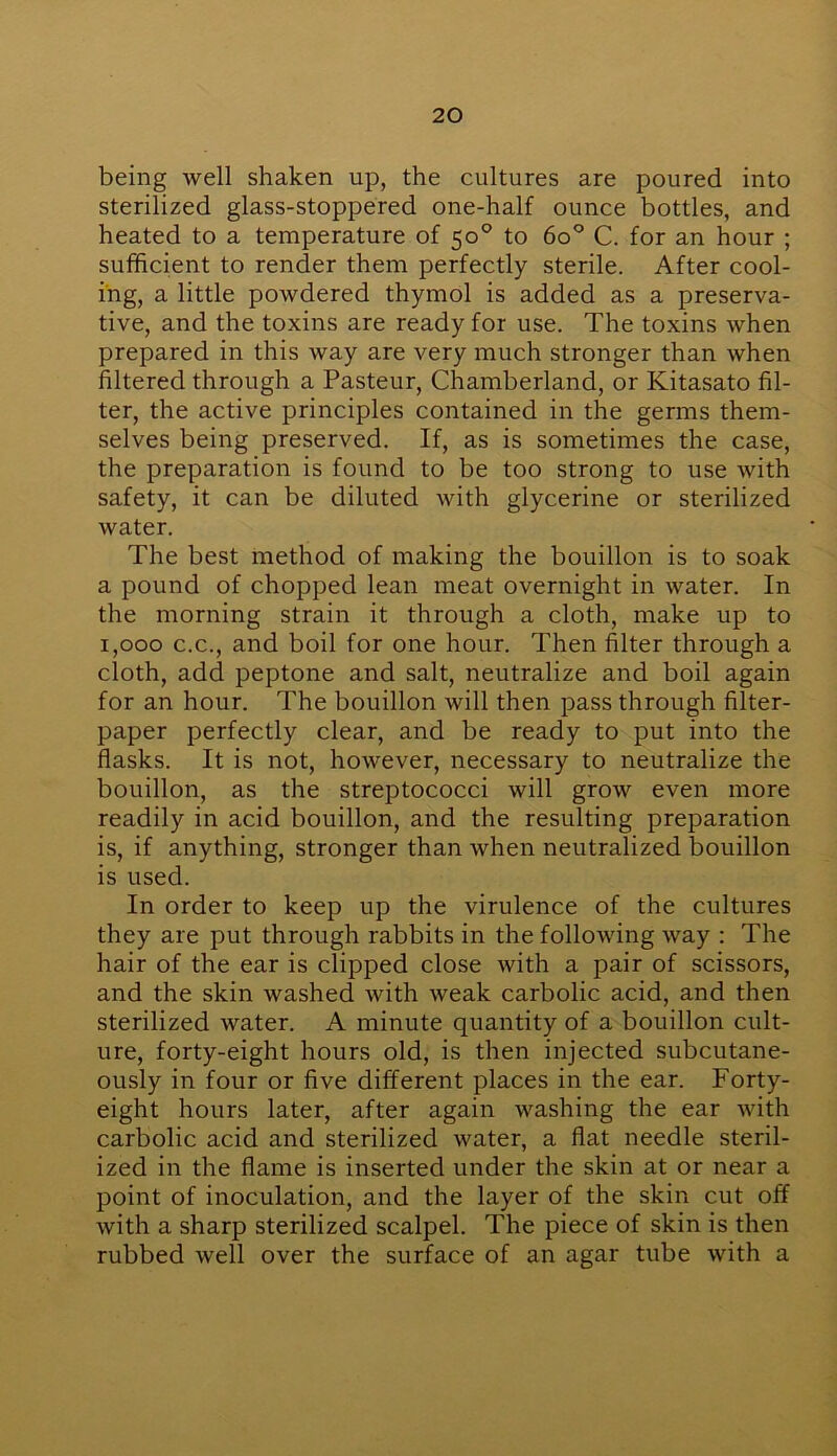 being well shaken up, the cultures are poured into sterilized glass-stoppered one-half ounce bottles, and heated to a temperature of 50° to 6o° C. for an hour ; sufficient to render them perfectly sterile. After cool- ing, a little powdered thymol is added as a preserva- tive, and the toxins are ready for use. The toxins when prepared in this way are very much stronger than when filtered through a Pasteur, Chamberland, or Kitasato fil- ter, the active principles contained in the germs them- selves being preserved. If, as is sometimes the case, the preparation is found to be too strong to use with safety, it can be diluted with glycerine or sterilized water. The best method of making the bouillon is to soak a pound of chopped lean meat overnight in water. In the morning strain it through a cloth, make up to 1,000 c.c., and boil for one hour. Then filter through a cloth, add peptone and salt, neutralize and boil again for an hour. The bouillon will then pass through filter- paper perfectly clear, and be ready to put into the flasks. It is not, however, necessary to neutralize the bouillon, as the streptococci will grow even more readily in acid bouillon, and the resulting preparation is, if anything, stronger than when neutralized bouillon is used. In order to keep up the virulence of the cultures they are put through rabbits in the following way : The hair of the ear is clipped close with a pair of scissors, and the skin washed with weak carbolic acid, and then sterilized water. A minute quantity of a bouillon cult- ure, forty-eight hours old, is then injected subcutane- ously in four or five different places in the ear. Forty- eight hours later, after again washing the ear with carbolic acid and sterilized water, a flat needle steril- ized in the flame is inserted under the skin at or near a point of inoculation, and the layer of the skin cut off with a sharp sterilized scalpel. The piece of skin is then rubbed well over the surface of an agar tube with a