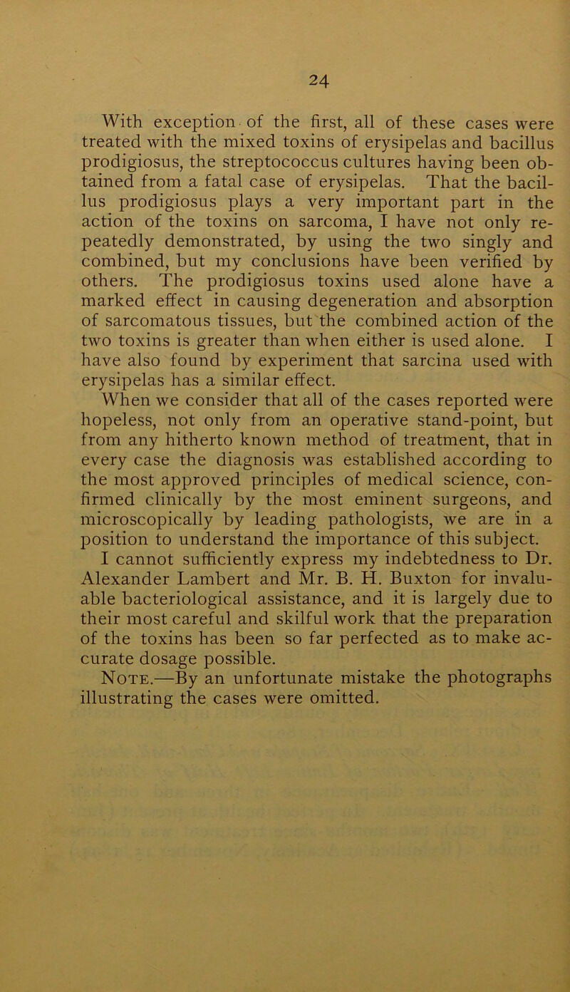 With exception of the first, all of these cases were treated with the mixed toxins of erysipelas and bacillus prodigiosus, the streptococcus cultures having been ob- tained from a fatal case of erysipelas. That the bacil- lus prodigiosus plays a very important part in the action of the toxins on sarcoma, I have not only re- peatedly demonstrated, by using the two singly and combined, but my conclusions have been verified by others. The prodigiosus toxins used alone have a marked effect in causing degeneration and absorption of sarcomatous tissues, but the combined action of the two toxins is greater than when either is used alone. I have also found by experiment that sarcina used with erysipelas has a similar effect. When we consider that all of the cases reported were hopeless, not only from an operative stand-point, but from any hitherto known method of treatment, that in every case the diagnosis was established according to the most approved principles of medical science, con- firmed clinically by the most eminent surgeons, and microscopically by leading pathologists, we are in a position to understand the importance of this subject. I cannot sufficiently express my indebtedness to Dr. Alexander Lambert and Mr. B. H. Buxton for invalu- able bacteriological assistance, and it is largely due to their most careful and skilful work that the preparation of the toxins has been so far perfected as to make ac- curate dosage possible. Note.—By an unfortunate mistake the photographs illustrating the cases were omitted.